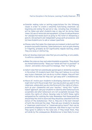 71Positive Discipline in the Inclusive, Learning-Friendly Classroom
‹‹ Consider making rules or setting expectations for the following
issues in order to create a smoothly functioning classroom: (a)
beginning and ending the period or day, including how attendance
will be taken and what students may or may not do during these
times; (b) use of materials and equipment; (c) how to ask permission
for unexpected needs (such as going to the toilet or sharpening a
pencil); (d) seatwork and independent group work procedures; and
(e) how students are to ask or answer questions.
‹‹ Choose rules that make the classroom environment orderly and that
promote successful learning. Some behaviours, such as gum chewing
or fidgeting, probably do not significantly impede learning, unless
they are noisy or distracting.
‹‹ Do not develop classroom rules that you are unwilling, or are unable,
to enforce consistently.
‹‹ Make the rules as clear and understandable as possible. They should
be stated behaviourally: “Keep your hands and feet to yourself” is
clearer, and sends a more positive message, than “no fighting.”
‹‹ Select rules that are unanimously agreed upon or abided by everyone
in the school. If students learn that they can’t behave in a certain
way in your classroom, but can do so in other classes, they will test
the limits to see how far they can “get away with” a misbehaviour.
‹‹ Above all, involve your students in developing classroom rules! You
might start with the principle that “you may do what you want in this
classroom, unless what you do interferes with the rights of others,
such as your classmates and your teacher.” Using this “rights-
based” approach, ask your students to identify what behaviours are
acceptable and what behaviours are not acceptable because they
violate the rights of others. Develop rules to fulfill these rights
and penalties for violating the rules. Remember that these penalties
should help the child to learn and they should be consistent with the
nature of the misbehaviour; that is, they are in the best interest
of both the child and the class. Then ask your students to develop
a “classroom constitution” or “classroom policy board” that can be
prominently displayed in the classroom. Ask them to sign it so that
they agree to adhere to the rules and, if they break them, they
will abide by the consequences. Misbehaviour is less likely to occur
 