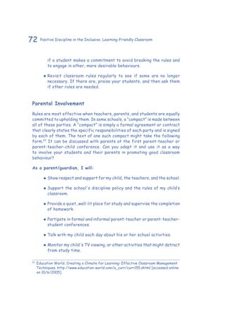 72 Positive Discipline in the Inclusive, Learning-Friendly Classroom
if a student makes a commitment to avoid breaking the rules and
to engage in other, more desirable behaviours.
‹‹ Revisit classroom rules regularly to see if some are no longer
necessary. If there are, praise your students, and then ask them
if other rules are needed.
Parental Involvement
Rules are most effective when teachers, parents, and students are equally
committed to upholding them. In some schools, a “compact” is made between
all of these parties. A “compact” is simply a formal agreement or contract
that clearly states the specific responsibilities of each party and is signed
by each of them. The text of one such compact might take the following
form.57
It can be discussed with parents at the first parent-teacher or
parent-teacher-child conference. Can you adapt it and use it as a way
to involve your students and their parents in promoting good classroom
behaviour?
As a parent/guardian, I will:
‹‹ Show respect and support for my child, the teachers, and the school.
‹‹ Support the school's discipline policy and the rules of my child’s
classroom.
‹‹ Provide a quiet, well-lit place for study and supervise the completion
of homework.
‹‹ Partipate in formal and informal parent-teacher or parent-teacher-
student conferences.
‹‹ Talk with my child each day about his or her school activities.
‹‹ Monitor my child's TV viewing, or other activities that might detract
from study time.
57
	Education World. Creating a Climate for Learning: Effective Classroom Management
Techniques. http://www.education-world.com/a_curr/curr155.shtml [accessed online
on 10/6/2005]
 