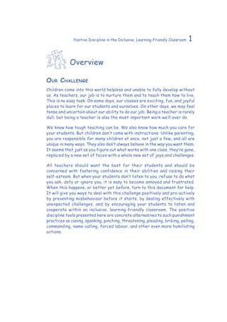 1Positive Discipline in the Inclusive, Learning-Friendly Classroom
Overview
Our Challenge
Children come into this world helpless and unable to fully develop without
us. As teachers, our job is to nurture them and to teach them how to live.
This is no easy task. On some days, our classes are exciting, fun, and joyful
places to learn for our students and ourselves. On other days, we may feel
tense and uncertain about our ability to do our job. Being a teacher is rarely
dull; but being a teacher is also the most important work we’ll ever do.
We know how tough teaching can be. We also know how much you care for
your students. But children don’t come with instructions. Unlike parenting,
you are responsible for many children at once, not just a few, and all are
unique in many ways. They also don’t always behave in the way you want them.
It seems that just as you figure out what works with one class, they’re gone,
replaced by a new set of faces with a whole new set of joys and challenges.
All teachers should want the best for their students and should be
concerned with fostering confidence in their abilities and raising their
self-esteem. But when your students don’t listen to you, refuse to do what
you ask, defy or ignore you, it is easy to become annoyed and frustrated.
When this happens, or better yet before, turn to this document for help.
It will give you ways to deal with this challenge positively and pro-actively
by preventing misbehaviour before it starts, by dealing effectively with
unexpected challenges, and by encouraging your students to listen and
cooperate within an inclusive, learning-friendly classroom. The positive
discipline tools presented here are concrete alternatives to such punishment
practices as caning, spanking, pinching, threatening, pleading, bribing, yelling,
commanding, name-calling, forced labour, and other even more humiliating
actions.
 