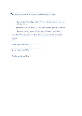 74 Positive Discipline in the Inclusive, Learning-Friendly Classroom
‹‹ Supply students and parents with clear evaluations of progress and
achievement.
‹‹ Use special activities in the classroom to make learning enjoyable.
‹‹ Demonstrate professional behaviour and a positive attitude.
Now, together, we will work together to carry out this contract.
Signed:
______________________________
Parent signature/date
______________________________
Student signature/date
______________________________
Teacher signature/date
 