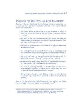 75Positive Discipline in the Inclusive, Learning-Friendly Classroom
Standards for Behaviour and Good Management
Classroom rules set the standards of behaviour for our students, but we,
as teachers, must also have standards. After all, we are important role
models for our students.
‹‹ We should tell our students how we expect everyone to behave in
class (our students and ourselves) and discuss these expectations
regularly.
‹‹ We must inform our school’s administrators, other teachers, and
parents about our classroom rules, so they can help to monitor them
and avoid conflicting with them.
‹‹ The rules we develop with our students must be applied consistently
with no favouritism.
‹‹ We must constantly be aware of what is going on in and outside of
our classrooms, and our monitoring must be subtle and preventative.
‹‹ We cannot get angry or lose self-control, but be role models for
good behaviour, and following the rules, for our students.
‹‹ When discipline is necessary, it focuses on the student’s behaviour,
not the student. The student’s dignity is maintained.
‹‹ We need to encourage students to monitor their own behaviour,
such as by keeping diaries of activities with others. They also need
to monitor each other’s behaviour with respect.
‹‹ In teaching, we should not use ambiguous or vague terms. Activities
should be sequenced clearly and with as few interruptions as
possible.
Some of the characteristics students appreciate in a teacher, and should
form a core part of monitoring our own behaviours, are:58
58
	Adapted from: Important Traits for Teachers. Collaborative for Excellence in
Teacher Education (CETP), National Science Foundation. http://www.temple.edu/
CETP/temple_teach/cm-trait.html [accessed online on 11/28/2005]
 
