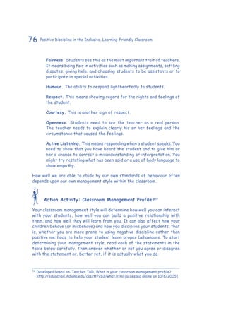 76 Positive Discipline in the Inclusive, Learning-Friendly Classroom
Fairness. Students see this as the most important trait of teachers.
It means being fair in activities such as making assignments, settling
disputes, giving help, and choosing students to be assistants or to
participate in special activities.
Humour. The ability to respond lightheartedly to students.
Respect. This means showing regard for the rights and feelings of
the student.
Courtesy. This is another sign of respect.
Openness. Students need to see the teacher as a real person.
The teacher needs to explain clearly his or her feelings and the
circumstance that caused the feelings.
Active Listening. This means responding when a student speaks. You
need to show that you have heard the student and to give him or
her a chance to correct a misunderstanding or interpretation. You
might try restating what has been said or a use of body language to
show empathy.
How well we are able to abide by our own standards of behaviour often
depends upon our own management style within the classroom.
Action Activity: Classroom Management Profile?59
Your classroom management style will determine how well you can interact
with your students, how well you can build a positive relationship with
them, and how well they will learn from you. It can also affect how your
children behave (or misbehave) and how you discipline your students, that
is, whether you are more prone to using negative discipline rather than
positive methods to help your student learn proper behaviours. To start
determining your management style, read each of the statements in the
table below carefully. Then answer whether or not you agree or disagree
with the statement or, better yet, if it is actually what you do.
59
	Developed based on: Teacher Talk. What is your classroom management profile?
http://education.indiana.edu/cas/tt/v1i2/what.html [accessed online on 10/6/2005]
 