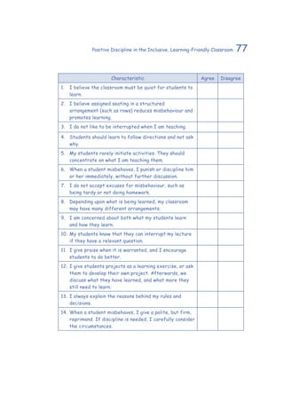 77Positive Discipline in the Inclusive, Learning-Friendly Classroom
Characteristic Agree Disagree
1.	 I believe the classroom must be quiet for students to
learn.
2.	 I believe assigned seating in a structured
arrangement (such as rows) reduces misbehaviour and
promotes learning.
3.	 I do not like to be interrupted when I am teaching.
4.	 Students should learn to follow directions and not ask
why.
5.	 My students rarely initiate activities. They should
concentrate on what I am teaching them.
6.	 When a student misbehaves, I punish or discipline him
or her immediately, without further discussion.
7.	 I do not accept excuses for misbehaviour, such as
being tardy or not doing homework.
8.	 Depending upon what is being learned, my classroom
may have many different arrangements.
9.	 I am concerned about both what my students learn
and how they learn.
10.	My students know that they can interrupt my lecture
if they have a relevant question.
11.	 I give praise when it is warranted, and I encourage
students to do better.
12.	I give students projects as a learning exercise, or ask
them to develop their own project. Afterwards, we
discuss what they have learned, and what more they
still need to learn.
13.	I always explain the reasons behind my rules and
decisions.
14.	When a student misbehaves, I give a polite, but firm,
reprimand. If discipline is needed, I carefully consider
the circumstances.
 
