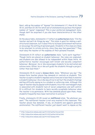 79Positive Discipline in the Inclusive, Learning-Friendly Classroom
Next, add up the number of “Agrees” for statements 1-7, then 8-14, then
15-21, and then 22-28. For which set of statements do you have the highest
number of “agree” responses? This is your preferred management style,
though don’t be surprised if you also have characteristics of the other
styles.
In the above table, statements 1-7 reflect an authoritarian style; “I’m the
teacher and we’ll do things my way.” This style is good for making a well-
structured classroom, but it does little to increase achievement motivation
or encourage the setting of personal goals. Students in this class are likely
to be reluctant to initiate activity, since they may feel powerless.60
They
must obey the teacher at the expense of their personal freedom.
Statements 8-14 reflect an authoritative style; “Let’s work together.”
Though limits are placed on student behaviour, the rules are explained,
and students are also allowed to be independent within these limits. An
authoritative teacher encourages self-reliant and socially competent
behaviour. Moreover, he or she encourages students to be motivated and
achieve more. Often, he or she will guide the students through a project,
rather than lead them.61
Statements 15-21 reveal a laissez-faire style; “Whatever you say.” The
laissez-faire teacher places few demands or controls on students. This
teacher accepts a student’s impulses and actions and is less likely to monitor
a student’s behaviour. He or she may strive to not hurt the student’s feelings
and has difficulty saying no to a student or enforcing rules. Although this
type of teacher may be popular with students, his or her overindulgent style
is associated with students’ lack of social competence and self-control.
It is difficult for students to learn socially acceptable behaviour when
the teacher is so permissive. With few demands placed upon them, these
students frequently have lower motivation to achieve.62
Finally, statements 22-28 reveal an indifferent style; “Do whatever you
want.” The indifferent teacher is not very involved in the classroom. This
teacher places few demands, if any, on students and appears generally
uninterested. The indifferent teacher just doesn’t want to impose on the
60
	http://education.indiana.edu/cas/tt/v1i2/authoritarian.html
61
	http://education.indiana.edu/cas/tt/v1i2/authoritative.html
62
	http://education.indiana.edu/cas/tt/v1i2/laissez.html
 