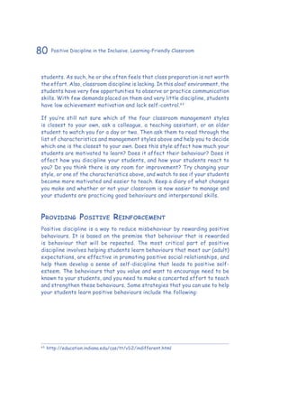 80 Positive Discipline in the Inclusive, Learning-Friendly Classroom
students. As such, he or she often feels that class preparation is not worth
the effort. Also, classroom discipline is lacking. In this aloof environment, the
students have very few opportunities to observe or practice communication
skills. With few demands placed on them and very little discipline, students
have low achievement motivation and lack self-control.63
If you’re still not sure which of the four classroom management styles
is closest to your own, ask a colleague, a teaching assistant, or an older
student to watch you for a day or two. Then ask them to read through the
list of characteristics and management styles above and help you to decide
which one is the closest to your own. Does this style affect how much your
students are motivated to learn? Does it affect their behaviour? Does it
affect how you discipline your students, and how your students react to
you? Do you think there is any room for improvement? Try changing your
style, or one of the characteristics above, and watch to see if your students
become more motivated and easier to teach. Keep a diary of what changes
you make and whether or not your classroom is now easier to manage and
your students are practicing good behaviours and interpersonal skills.
Providing Positive Reinforcement
Positive discipline is a way to reduce misbehaviour by rewarding positive
behaviours. It is based on the premise that behaviour that is rewarded
is behaviour that will be repeated. The most critical part of positive
discipline involves helping students learn behaviours that meet our (adult)
expectations, are effective in promoting positive social relationships, and
help them develop a sense of self-discipline that leads to positive self-
esteem. The behaviours that you value and want to encourage need to be
known to your students, and you need to make a concerted effort to teach
and strengthen these behaviours. Some strategies that you can use to help
your students learn positive behaviours include the following:
63
	http://education.indiana.edu/cas/tt/v1i2/indifferent.html
 