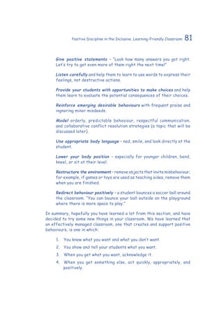 81Positive Discipline in the Inclusive, Learning-Friendly Classroom
Give positive statements – “Look how many answers you got right.
Let’s try to get even more of them right the next time!”
Listen carefully and help them to learn to use words to express their
feelings, not destructive actions.
Provide your students with opportunities to make choices and help
them learn to evaluate the potential consequences of their choices.
Reinforce emerging desirable behaviours with frequent praise and
ingnoring minor misdeeds.
Model orderly, predictable behaviour, respectful communication,
and collaborative conflict resolution strategies (a topic that will be
discussed later).
Use appropriate body language – nod, smile, and look directly at the
student.
Lower your body position – especially for younger children, bend,
kneel, or sit at their level.
Restructure the environment – remove objects that invite misbehaviour;
for example, if games or toys are used as teaching aides, remove them
when you are finished.
Redirect behaviour positively – a student bounces a soccer ball around
the classroom. “You can bounce your ball outside on the playground
where there is more space to play.”
In summary, hopefully you have learned a lot from this section, and have
decided to try some new things in your classroom. We have learned that
an effectively managed classroom, one that creates and support positive
behaviours, is one in which:
1.	 	You know what you want and what you don’t want.
2.	 	You show and tell your students what you want.
3.	 	When you get what you want, acknowledge it.
4.	 	When you get something else, act quickly, appropriately, and
positively.
 