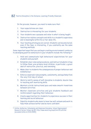 82 Positive Discipline in the Inclusive, Learning-Friendly Classroom
	 In the process, however, you need to make sure that:
1.	 	Your expectations are clear.
2.	 	Instruction is interesting for your students.
3.	 	Your students see a purpose and value to what is being taught.
4.	 	Instruction relates concepts and skills to a student’s experience
and is meaningful within his or her daily life.
5.	 	Your teaching strategies are varied. Students can become bored,
even if the topic is interesting, if you constantly use the same
teaching methods.
Some important ways that you can begin creating an environment conducive
to developing positive behaviours in your students include the following:64
1.	 Hold and communicate high behavioural expectations for your
students and yourself.
2.	 Establish clear rules and procedures, and instruct students in how
to follow them; give primary-level children, in particular, a great
deal of instruction, practice, and reminding.
3.	 Make clear to students the consequences of proper behaviour and
misbehaviour.
4.	 Enforce classroom rules promptly, consistently, and equitably from
the very first day of school.
5.	 Work to instill a sense of self-discipline in students; devote time
to teaching self-monitoring skills.
6.	 Maintain a brisk instructional pace and make smooth transitions
between activities.
7.	 Monitor classroom activities and give students feedback and
reinforcement regarding their behaviour.
8.	 Create opportunities for students to experience success in their
learning and social behaviour.
9.	 Identify students who seem to have low self-esteem and work to
help them achieve better and be more confident.
64
	Cotton, Katherine. Schoolwide and Classroom Discipline. School Improvement
Research Series. Iclose-Up #9. http://www.nwrel.org/scpd/sirs/5/cu9.html
[accessed online on 10/6/2005]
 