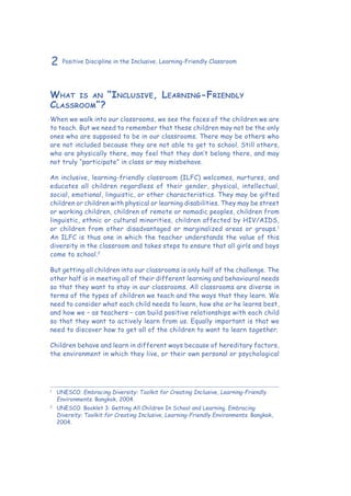 2 Positive Discipline in the Inclusive, Learning-Friendly Classroom
What is an “Inclusive, Learning-Friendly
Classroom”?
When we walk into our classrooms, we see the faces of the children we are
to teach. But we need to remember that these children may not be the only
ones who are supposed to be in our classrooms. There may be others who
are not included because they are not able to get to school. Still others,
who are physically there, may feel that they don’t belong there, and may
not truly “participate” in class or may misbehave.
An inclusive, learning-friendly classroom (ILFC) welcomes, nurtures, and
educates all children regardless of their gender, physical, intellectual,
social, emotional, linguistic, or other characteristics. They may be gifted
children or children with physical or learning disabilities. They may be street
or working children, children of remote or nomadic peoples, children from
linguistic, ethnic or cultural minorities, children affected by HIV/AIDS,
or children from other disadvantaged or marginalized areas or groups.1
An ILFC is thus one in which the teacher understands the value of this
diversity in the classroom and takes steps to ensure that all girls and boys
come to school.2
But getting all children into our classrooms is only half of the challenge. The
other half is in meeting all of their different learning and behavioural needs
so that they want to stay in our classrooms. All classrooms are diverse in
terms of the types of children we teach and the ways that they learn. We
need to consider what each child needs to learn, how she or he learns best,
and how we – as teachers – can build positive relationships with each child
so that they want to actively learn from us. Equally important is that we
need to discover how to get all of the children to want to learn together.
Children behave and learn in different ways because of hereditary factors,
the environment in which they live, or their own personal or psychological
1
	UNESCO. Embracing Diversity: Toolkit for Creating Inclusive, Learning-Friendly
Environments. Bangkok, 2004.
2
	 UNESCO. Booklet 3: Getting All Children In School and Learning. Embracing
Diversity: Toolkit for Creating Inclusive, Learning-Friendly Environments. Bangkok,
2004.
 