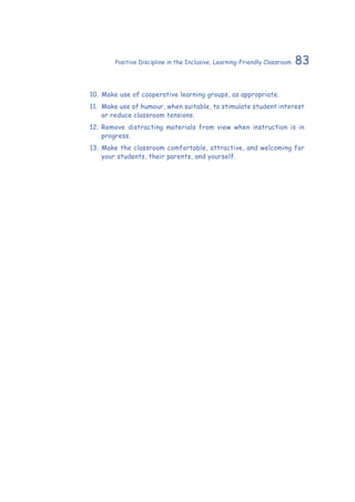 83Positive Discipline in the Inclusive, Learning-Friendly Classroom
10.	Make use of cooperative learning groups, as appropriate.
11.	 Make use of humour, when suitable, to stimulate student interest
or reduce classroom tensions.
12.	Remove distracting materials from view when instruction is in
progress.
13.	Make the classroom comfortable, attractive, and welcoming for
your students, their parents, and yourself.
 