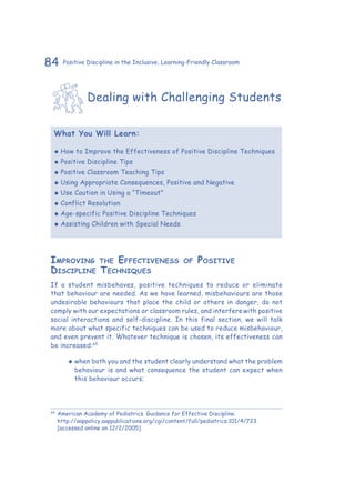 84 Positive Discipline in the Inclusive, Learning-Friendly Classroom
Dealing with Challenging Students
What You Will Learn:
‹‹ How to Improve the Effectiveness of Positive Discipline Techniques
‹‹ Positive Discipline Tips
‹‹ Positive Classroom Teaching Tips
‹‹ Using Appropriate Consequences, Positive and Negative
‹‹ Use Caution in Using a “Timeout”
‹‹ Conflict Resolution
‹‹ Age-specific Positive Discipline Techniques
‹‹ Assisting Children with Special Needs
Improving the Effectiveness of Positive
Discipline Techniques
If a student misbehaves, positive techniques to reduce or eliminate
that behaviour are needed. As we have learned, misbehaviours are those
undesirable behaviours that place the child or others in danger, do not
comply with our expectations or classroom rules, and interferewith positive
social interactions and self-discipline. In this final section, we will talk
more about what specific techniques can be used to reduce misbehaviour,
and even prevent it. Whatever technique is chosen, its effectiveness can
be increased:65
‹‹ when both you and the student clearly understand what the problem
behaviour is and what consequence the student can expect when
this behaviour occurs;
65
	American Academy of Pediatrics. Guidance for Effective Discipline.
http://aappolicy.aappublications.org/cgi/content/full/pediatrics;101/4/723
[accessed online on 12/2/2005]
 