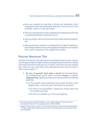85Positive Discipline in the Inclusive, Learning-Friendly Classroom
‹‹ when you respond by providing a strong and immediate initial
consequence when the undesirable behaviour first occurs (if a rule
is broken, enforce it now, don’t wait);
‹‹ when you consistently provide an appropriate consequence each time
a targeted problematic behaviour occurs;
‹‹ when you deliver instruction and correction calmly and with empathy;
and
‹‹ when you provide a reason for a consequence for a specific behaviour,
which helps students to learn the appropriate behaviour and improve
their overall compliance with requests from adults.
Positive Discipline Tips
Actually, the need for discipline does not necessarily need to arise. A great
deal of good discipline simply involves avoiding problem situations or dealing
with situations before they get out of control. How? Here are ten valuable
tips. Some are new, while some were mentioned earlier, but let’s look at
them in more detail.66,67
1.	 Be sure of yourself; don’t make a miscall. As discussed above,
true misbehaviour occurs when a student chooses to behave
inappropriately. Before you take action, ask yourself the following
questions:
A. 	Is the student doing something truly wrong? Is there a real
problem here, or are you just tired and out of patience?
‹‹ If there is no real problem, release your stress away from
the student and class.
‹‹ If there is a problem, go to the next question.
66
	Positive Discipline and Child Guidance. http://www.kidsgrowth.com/resources/
articledetail.cfm?id=1211 [accessed online on 10/12/2005]
67
	Adapted from: Kelley, Laureen. The Discipline Dilemma. Parent Exchange Newsletter
– October 1995. http://www.kelleycom.com/articles/discipline.htm [accessed online
on 9/29/2005]
 