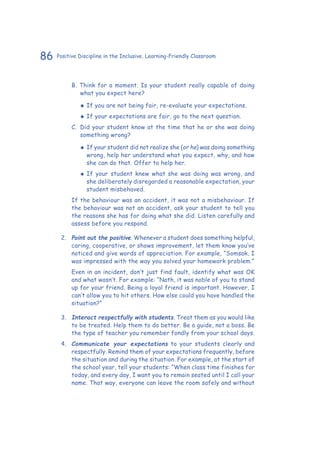 86 Positive Discipline in the Inclusive, Learning-Friendly Classroom
B. Think for a moment. Is your student really capable of doing
what you expect here?
‹‹ If you are not being fair, re-evaluate your expectations.
‹‹ If your expectations are fair, go to the next question.
C.	 Did your student know at the time that he or she was doing
something wrong?
‹‹ If your student did not realize she (or he) was doing something
wrong, help her understand what you expect, why, and how
she can do that. Offer to help her.
‹‹ If your student knew what she was doing was wrong, and
she deliberately disregarded a reasonable expectation, your
student misbehaved.
If the behaviour was an accident, it was not a misbehaviour. If
the behaviour was not an accident, ask your student to tell you
the reasons she has for doing what she did. Listen carefully and
assess before you respond.
2.	 Point out the positive. Whenever a student does something helpful,
caring, cooperative, or shows improvement, let them know you’ve
noticed and give words of appreciation. For example, “Somsak, I
was impressed with the way you solved your homework problem.”
Even in an incident, don’t just find fault, identify what was OK
and what wasn’t. For example: “Nath, it was noble of you to stand
up for your friend. Being a loyal friend is important. However, I
can’t allow you to hit others. How else could you have handled the
situation?”
3.	 Interact respectfully with students. Treat them as you would like
to be treated. Help them to do better. Be a guide, not a boss. Be
the type of teacher you remember fondly from your school days.
4.	 Communicate your expectations to your students clearly and
respectfully. Remind them of your expectations frequently, before
the situation and during the situation. For example, at the start of
the school year, tell your students: “When class time finishes for
today, and every day, I want you to remain seated until I call your
name. That way, everyone can leave the room safely and without
 
