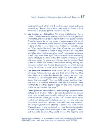 87Positive Discipline in the Inclusive, Learning-Friendly Classroom
bumping into each other, and I can learn your names and faces
more quickly.” Remind your students every day until their orderly
departure is a natural part of your class routine.
5.	 Use humour or distraction. Not every misbehaviour that a
student commits needs disciplining. Children, like adults, get tired,
frustrated, or bored. Disciplining may not work in such situations.
Try using humour during your lesson to keep everyone interested,
not bored. For example, during a science lesson, ask your students
to solve a riddle in order to introduce the lesson. The riddle could
be: “What begins life on all fours, lives life on two, and ends life
on three?” The answer: a human. A baby crawls on all fours, then
learns to walk on two legs, and, when elderly, some people use a cane
as well; they have three legs! This riddle would be an interesting
way to introduce the topic of how the human body develops or to
talk about aging. For pre-school children, use distraction: “Look
at the butterfly!” can divert attention from whining, flailing, and
tantrums, and can lead to good developmental activities, such as
asking the children to draw the butterfly. Use your imagination!
6.	 Use proactive cooperation. Give a direction that you know they
will enjoy following before you give them directions that they
might hesitate in doing. Get them in the cooperative mood first.
For instance, say: “Everyone draw a capital ‘I’ in the air.” “ Hey,
Maria, that was great!” “Everyone hold up your pointing finger.
Now, stick it in the book where you think page 108 must be.” Then
tell them to open their books to page 108 and write the answers
to the six questions on that page.68
7.	 Offer options or limited choices, and encourage group decision-
making. Most students hate to be bossed around; giving choices
helps them to feel some control – although not too much. When
examination time comes, you can say, “On Tuesday, we will have a
reading test. Who would like to have a written test, and who would
like to have an oral test? You can choose whichever one you want.”
This will give your children a feeling of control over the situation.
If you only want to give one type of test, ask them to discuss what
are the advantages and disadvantages of the two types of tests,
and then vote on which they would prefer. The majority wins.
68
	Giving and Getting Respect. http://maxweber.hunter.cuny.edu/pub/eres/EDSPC715_
MCINTYRE/respect_web_page_insert.html [accessed online on 10/10/2005]
 
