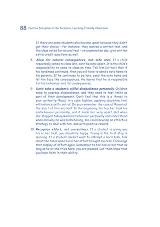 88 Positive Discipline in the Inclusive, Learning-Friendly Classroom
If there are some students who become upset because they didn’t
get their choice – for instance, they wanted a written test, and
the class voted for an oral test – on examination day, give written
extra credit questions as well.
8.	 	Allow for natural consequences, but safe ones. If a child
repeatedly comes to class late, don’t become upset. It is the child’s
responsibility to come to class on time. Tell him (or her) that if
his tardiness continues, then you will have to send a note home to
his parents. If he continues to be late, send the note home and
let him face the consequences. He learns that he is responsible
for his behaviour and its consequences.
9.	 	Don’t take a student’s willful disobedience personally. Children
need to express disobedience, and they need to test limits as
part of their development. Don’t feel that this is a threat to
your authority. React in a calm fashion, applying discipline that
will enhance self-control. Do you remember the case of Ramon at
the start of this section? In the beginning, his teacher took his
misbehaviour personally, and it made her very upset. But when
she stopped taking Ramon’s behaviour personally and understood
when and why he was misbehaving, she could develop an effective
strategy to deal with him, and with positive results.
10.		Recognize effort, not correctness. If a student is giving you
his or her best, you should be happy. Trying is the first step in
learning. If a student doesn’t want to attempt a hard task, talk
about the times when his or her effort brought success. Encourage
that display of effort again. Remember to tell him or her that as
long as he or she tries hard, you are pleased. Let them know that
you have faith in their ability.
 