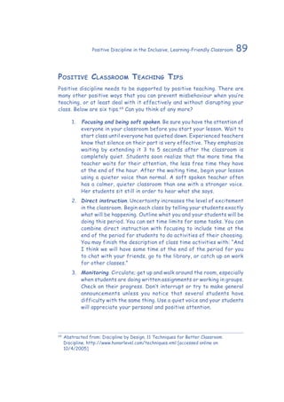 89Positive Discipline in the Inclusive, Learning-Friendly Classroom
Positive Classroom Teaching Tips
Positive discipline needs to be supported by positive teaching. There are
many other positive ways that you can prevent misbehaviour when you’re
teaching, or at least deal with it effectively and without disrupting your
class. Below are six tips.69
Can you think of any more?
1.	 	Focusing and being soft spoken. Be sure you have the attention of
everyone in your classroom before you start your lesson. Wait to
start class until everyone has quieted down. Experienced teachers
know that silence on their part is very effective. They emphasize
waiting by extending it 3 to 5 seconds after the classroom is
completely quiet. Students soon realize that the more time the
teacher waits for their attention, the less free time they have
at the end of the hour. After the waiting time, begin your lesson
using a quieter voice than normal. A soft spoken teacher often
has a calmer, quieter classroom than one with a stronger voice.
Her students sit still in order to hear what she says.
2.	 Direct instruction. Uncertainty increases the level of excitement
in the classroom. Begin each class by telling your students exactly
what will be happening. Outline what you and your students will be
doing this period. You can set time limits for some tasks. You can
combine direct instruction with focusing to include time at the
end of the period for students to do activities of their choosing.
You may finish the description of class time activities with: “And
I think we will have some time at the end of the period for you
to chat with your friends, go to the library, or catch up on work
for other classes.”
3.	 Monitoring. Circulate; get up and walk around the room, especially
when students are doing written assignments or working in groups.
Check on their progress. Don’t interrupt or try to make general
announcements unless you notice that several students have
difficulty with the same thing. Use a quiet voice and your students
will appreciate your personal and positive attention.
69
	Abstracted from: Discipline by Design. 11 Techniques for Better Classroom
Discipline. http://www.honorlevel.com/techniques.xml [accessed online on
10/4/2005]
 