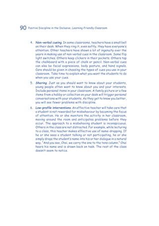 90 Positive Discipline in the Inclusive, Learning-Friendly Classroom
4.	 Non-verbal cueing. In some classrooms, teachers have a small bell
on their desk. When they ring it, even softly, they have everyone’s
attention. Other teachers have shown a lot of ingenuity over the
years in making use of non-verbal cues in the classroom. Some flip
light switches. Others keep clickers in their pockets. Others tap
the chalkboard with a piece of chalk or pencil. Non-verbal cues
can also be facial expressions, body posture, and hand signals.
Care should be given in choosing the types of cues you use in your
classroom. Take time to explain what you want the students to do
when you use your cues.
5.	 Sharing. Just as you should want to know about your students,
young people often want to know about you and your interests.
Include personal items in your classroom. A family picture or a few
items from a hobby or collection on your desk will trigger personal
conversations with your students. As they get to know you better,
you will see fewer problems with discipline.
6.	 Low-profile interventions. An effective teacher will take care that
a student is not rewarded for misbehaviour by becoming the focus
of attention. He or she monitors the activity in her classroom,
moving around the room and anticipates problems before they
occur. The approach to a misbehaving student is inconspicuous.
Others in the class are not distracted. For example, while lecturing
to a class, this teacher makes effective use of name-dropping. If
he or she sees a student talking or not participating, he or she
simply drops the student’s name into his or her dialogue in a natural
way. “And you see, Chai, we carry the one to the tens column.” Chai
hears his name and is drawn back on task. The rest of the class
doesn’t seem to notice.
 