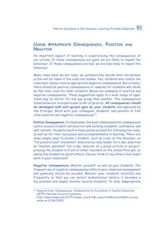 91Positive Discipline in the Inclusive, Learning-Friendly Classroom
Using Appropriate Consequences, Positive and
Negative
An important aspect of learning is experiencing the consequences of
our actions. If those consequences are good, we are likely to repeat the
behaviour. If those consequences are bad, we are less likely to repeat the
behaviour.
Many times when we set rules, we automatically decide what disciplinary
action will be taken if the rules are broken. Yes, students who violate the
rules must always receive appropriate negative consequences. But actually,
there should be positive consequences or rewards for students who abide
by the rules, even for older students. Below are examples of positive and
negative consequences. These suggestions apply to a wide range of ages.
Some may be better for one age group than another. The consequences
found below are in no particular order of priority. All consequences should
be developed with and agreed upon by your students and approved by
the Principal. Work with your colleagues, students, and parents to find
other positive and negative consequences.70
Positive Consequences. In classrooms, the most common positive consequences
centre around student satisfaction and building students’ confidence and
self-esteem. Students need to know and be praised for following the rules,
as well as for their successes and accomplishments in learning. There are
many simple ways to praise a student, such as a pat on the shoulder; an
“I’m proud of you!” statement; selection as class leader for a day; selection
as “teacher assistant” for a day; selector of a group activity or project;
praising the student in front of other teachers or the school Principal; or
asking the student to assist others. Can you think of any others that might
work in your classroom?
Negative Consequences. Monitor yourself, as well as your students. The
frequent use of negative consequences reflects poor classroom management
and generally should be avoided. Monitor your students carefully and
frequently so that you can detect misbehaviour before it becomes a
big problem and maybe involves several students. To stop inappropriate
70
	Adapted from: Consequences. Collaborative for Excellence in Teacher Education
(CETP), National Science Foundation.
http://www.temple.edu/CETP/temple_teach/CM-conse.html#anchor40660 [access
online on 11/28/2005]
 