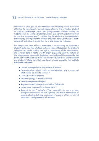 92 Positive Discipline in the Inclusive, Learning-Friendly Classroom
behaviour so that you do not interrupt your teaching or call excessive
attention to the student, try: (a) moving close to the offending student
or students, making eye contact and giving a nonverbal signal to stop the
misbehaviour; (b) calling a student’s name or give a short verbal instruction
to stop the behaviour; and (c) redirecting the student to the appropriate
behaviour by stating what the student should be doing (don’t give a “don’t”
command), and citing the rule that he or she should be following.
But despite our best efforts, sometimes it is necessary to discipline a
student. Make sure that whatever action is taken, it focuses on the student’s
behaviour, not on the student; is a logical consequence of the misbehaviour;
and is never done in haste or with anger. Depending upon the nature of
the misbehaviour, some mild disciplinary methods could be among the list
below. Can you think of any more that would be suitable for your classroom
and students? Make sure that you do not choose a penalty that publicly
humiliates a student!
‹‹ Loss of break period or play time with others
‹‹ Detention after school to discuss misbehaviour, why it arose, and
what should be done to correct it
‹‹ Clean up the mess created
‹‹ Student apology to those offended
‹‹ Seating assignment changed
‹‹ Request student to repeat rule and to follow rule
‹‹ Notes home to parent(s) or home visits
‹‹ Removal to the Principal’s office, especially for more serious,
disruptive behaviours, such as fighting, continuous interruption of
lessons, stealing, bullying, possession of drugs or other restricted
substances, and possession of weapons.
 