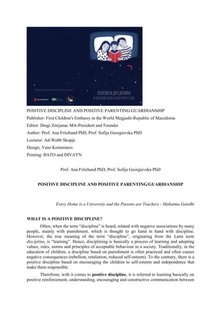 POSITIVE DISCIPLINE AND POSITIVE PARENTING/GUARDIANSHIP
Publisher: First Children's Embassy in the World Megjashi-Republic of Macedonia
Editor: Dragi Zmijanac MA-President and Founder
Author: Prof. Ana Fritzhand PhD, Prof. Sofija Georgievska PhD
Lecturer: Ad-Webb Skopje
Design; Vane Kosturanov
Printing: BATO and DIVAYN
Prof. Ana Fritzhand PhD, Prof. Sofija Georgievska PhD
POSITIVE DISCIPLINE AND POSITIVE PARENTING/GUARDIANSHIP
Every Home is a University and the Parents are Teachers - Mahatma Gandhi
WHAT IS A POSITIVE DISCIPLINE?
Often, when the term “discipline” is heard, related with negative associations by many
people, mainly with punishment, which is thought to go hand in hand with discipline.
However, the true meaning of the term “discipline”, originating from the Latin term
disciplina, is “learning”. Hence, disciplining is basically a process of learning and adopting
values, rules, norms and principles of acceptable behaviour in a society. Traditionally, in the
education of children, a discipline based on punishment is often practiced and often causes
negative consequences (rebellion, retaliation, reduced self-esteem). To the contrary, there is a
positive discipline based on encouraging the children to self-esteem and independence that
make them responsible.
Therefrom, with it comes to positive discipline, it is referred to learning basically on
positive reinforcement, understanding, encouraging and constructive communication between
 