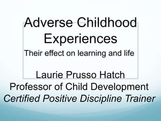 Adverse Childhood
Experiences
Their effect on learning and life
Laurie Prusso Hatch
Professor of Child Development
Certified Positive Discipline Trainer
 