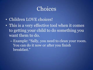 ChoicesChildren LOVE choices!This is a very effective tool when it comes to getting your child to do something you want them to do.Example: “Sally, you need to clean your room.  You can do it now or after you finish breakfast.”