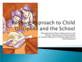 “Strengthening Filipino Responses in the
Homes, Schools and Communities”
A Trainers Manual on Positive Approach to
Child Discipline
 