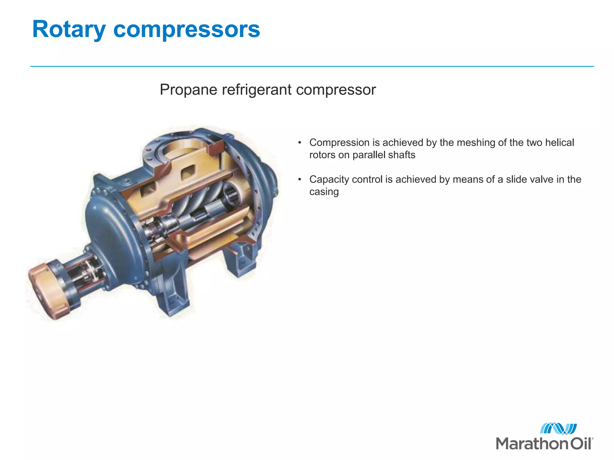 Rotary compressors
Propane refrigerant compressor
• Compression is achieved by the meshing of the two helical
rotors on parallel shafts
• Capacity control is achieved by means of a slide valve in the
casing
 