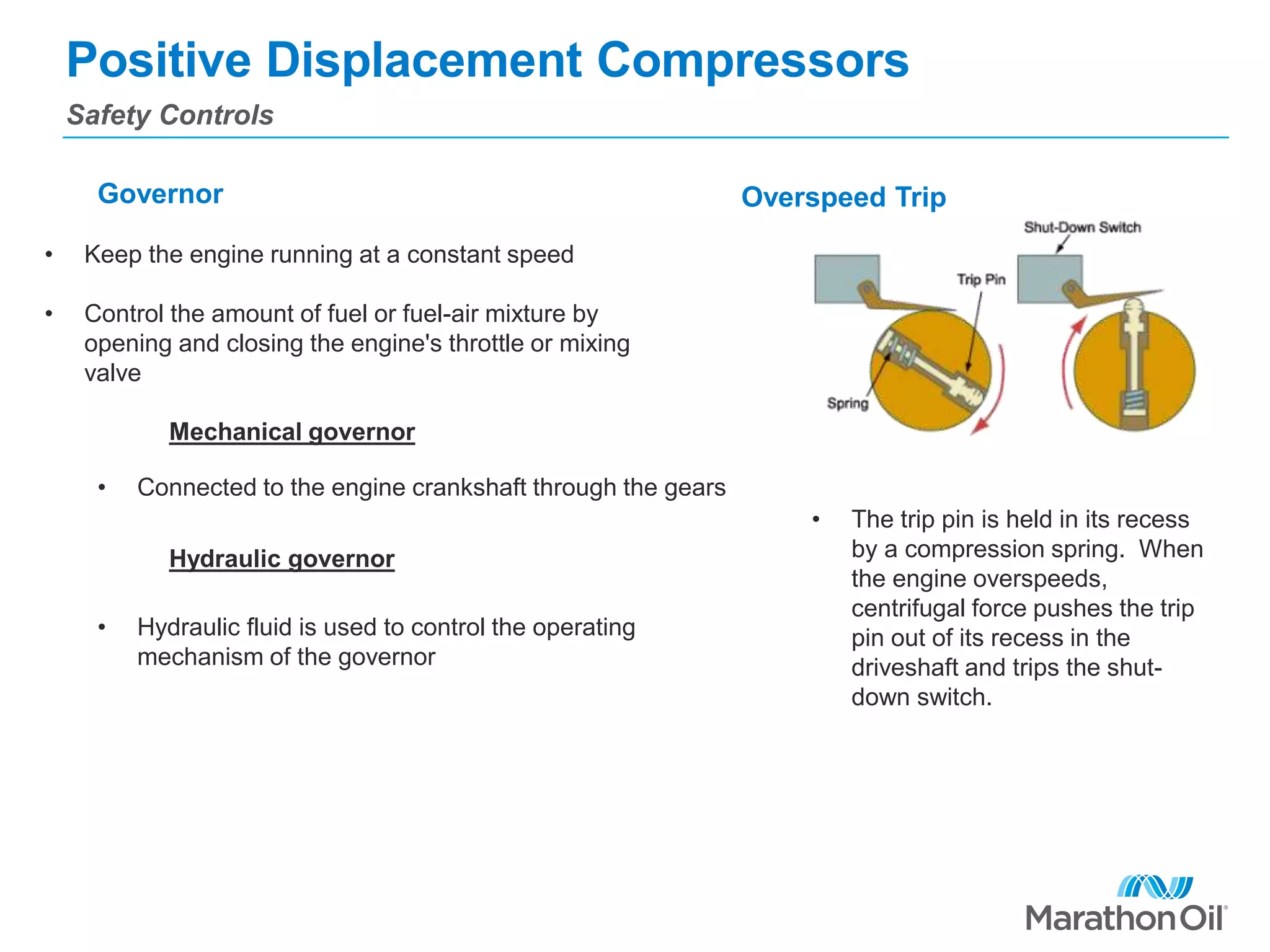 Positive Displacement Compressors
Safety Controls
Governor Overspeed Trip
Mechanical governor
Hydraulic governor
• Keep the engine running at a constant speed
• Control the amount of fuel or fuel-air mixture by
opening and closing the engine's throttle or mixing
valve
• Connected to the engine crankshaft through the gears
• Hydraulic fluid is used to control the operating
mechanism of the governor
• The trip pin is held in its recess
by a compression spring. When
the engine overspeeds,
centrifugal force pushes the trip
pin out of its recess in the
driveshaft and trips the shut-
down switch.
 