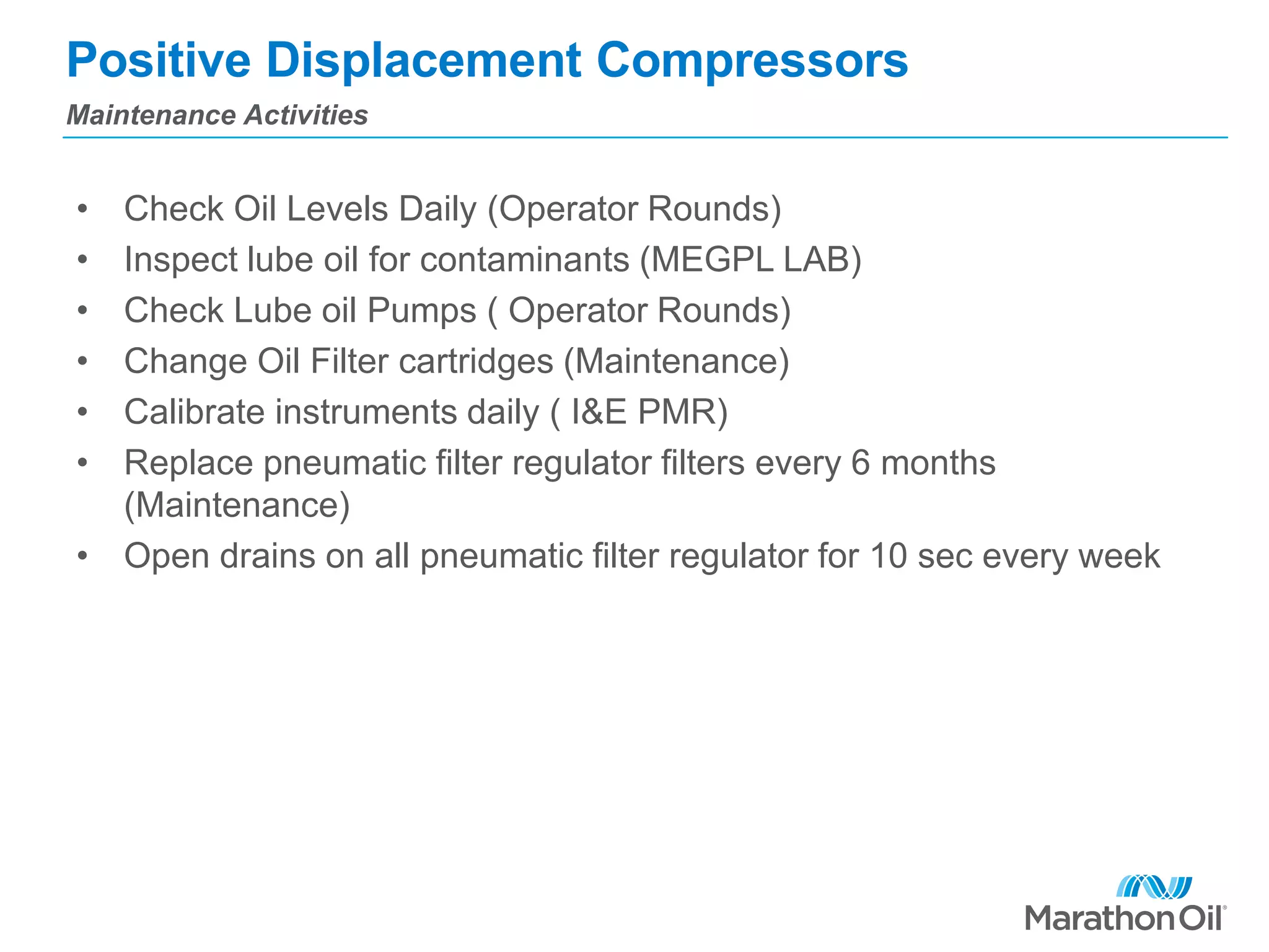 Positive Displacement Compressors
• Check Oil Levels Daily (Operator Rounds)
• Inspect lube oil for contaminants (MEGPL LAB)
• Check Lube oil Pumps ( Operator Rounds)
• Change Oil Filter cartridges (Maintenance)
• Calibrate instruments daily ( I&E PMR)
• Replace pneumatic filter regulator filters every 6 months
(Maintenance)
• Open drains on all pneumatic filter regulator for 10 sec every week
Maintenance Activities
 