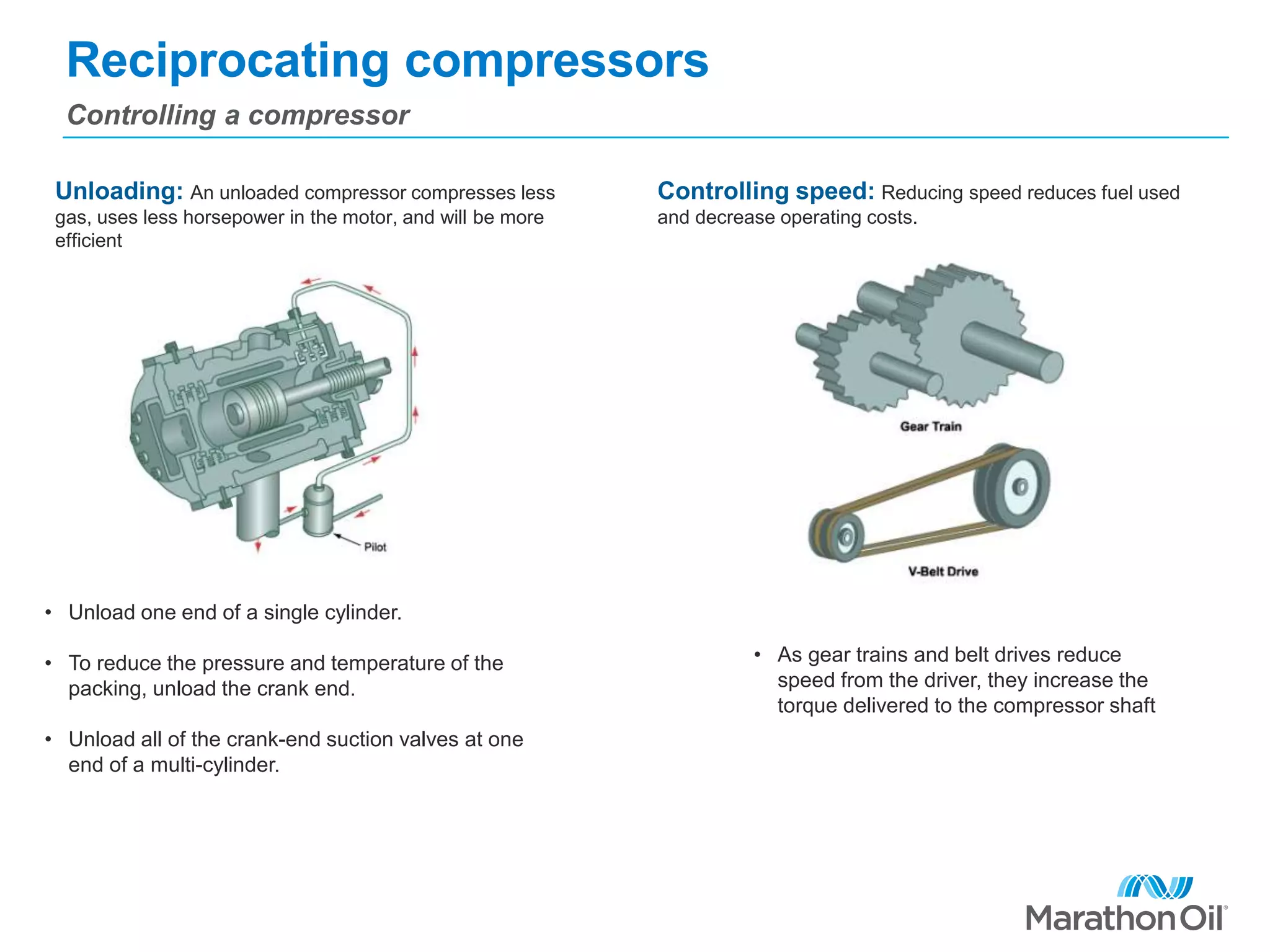 Reciprocating compressors
Controlling a compressor
Unloading: An unloaded compressor compresses less
gas, uses less horsepower in the motor, and will be more
efficient
Controlling speed: Reducing speed reduces fuel used
and decrease operating costs.
• Unload one end of a single cylinder.
• To reduce the pressure and temperature of the
packing, unload the crank end.
• Unload all of the crank-end suction valves at one
end of a multi-cylinder.
• As gear trains and belt drives reduce
speed from the driver, they increase the
torque delivered to the compressor shaft
 