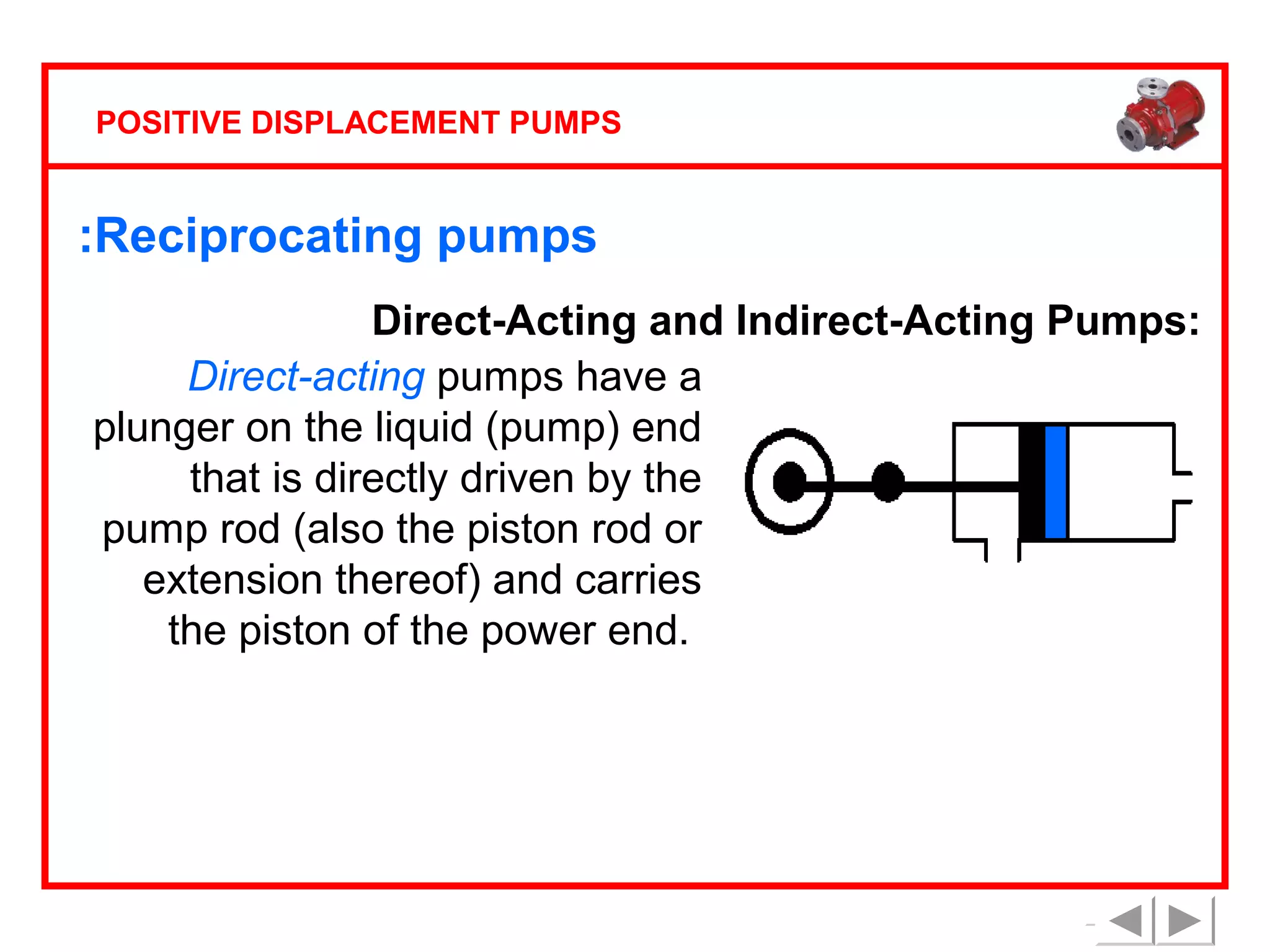 POSITIVE DISPLACEMENT PUMPS

:Reciprocating pumps
Direct-Acting and Indirect-Acting Pumps:
Direct-acting pumps have a
plunger on the liquid (pump) end
that is directly driven by the
pump rod (also the piston rod or
extension thereof) and carries
the piston of the power end.

 