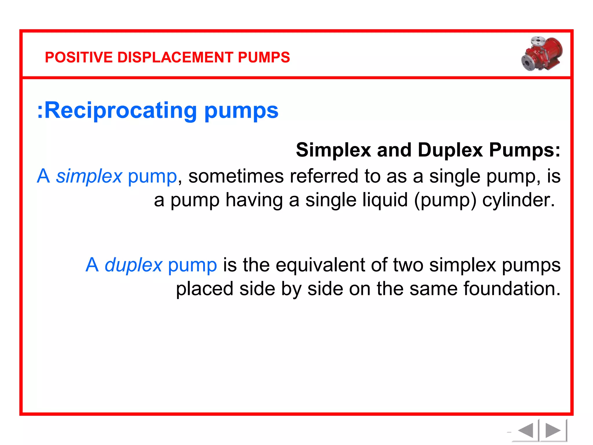 POSITIVE DISPLACEMENT PUMPS

:Reciprocating pumps
Simplex and Duplex Pumps:
A simplex pump, sometimes referred to as a single pump, is
a pump having a single liquid (pump) cylinder.
A duplex pump is the equivalent of two simplex pumps
placed side by side on the same foundation.

 