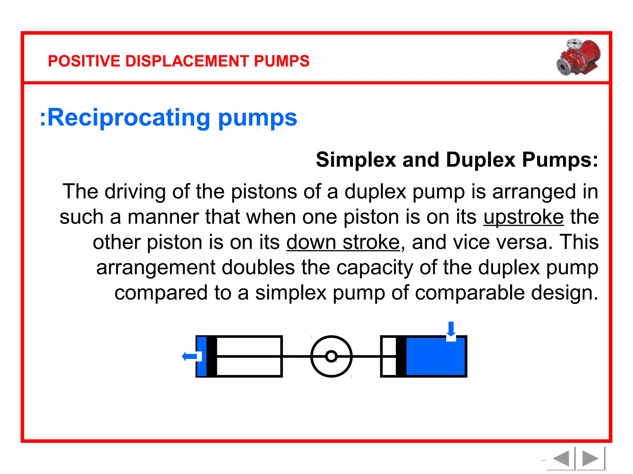 POSITIVE DISPLACEMENT PUMPS

:Reciprocating pumps
Simplex and Duplex Pumps:
The driving of the pistons of a duplex pump is arranged in
such a manner that when one piston is on its upstroke the
other piston is on its down stroke, and vice versa. This
arrangement doubles the capacity of the duplex pump
compared to a simplex pump of comparable design.

 