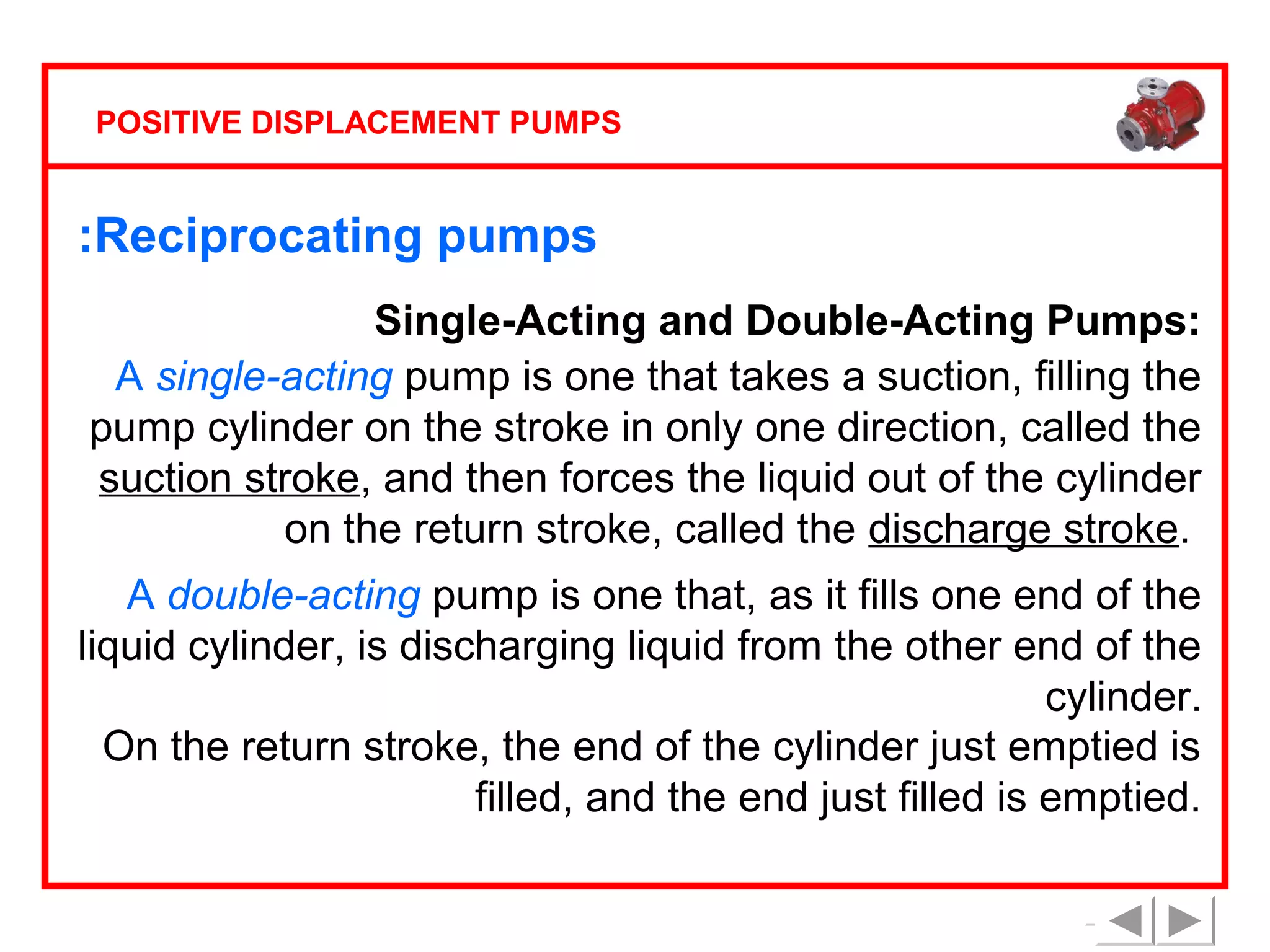 POSITIVE DISPLACEMENT PUMPS

:Reciprocating pumps
Single-Acting and Double-Acting Pumps:
A single-acting pump is one that takes a suction, filling the
pump cylinder on the stroke in only one direction, called the
suction stroke, and then forces the liquid out of the cylinder
on the return stroke, called the discharge stroke.
A double-acting pump is one that, as it fills one end of the
liquid cylinder, is discharging liquid from the other end of the
cylinder.
On the return stroke, the end of the cylinder just emptied is
filled, and the end just filled is emptied.

 