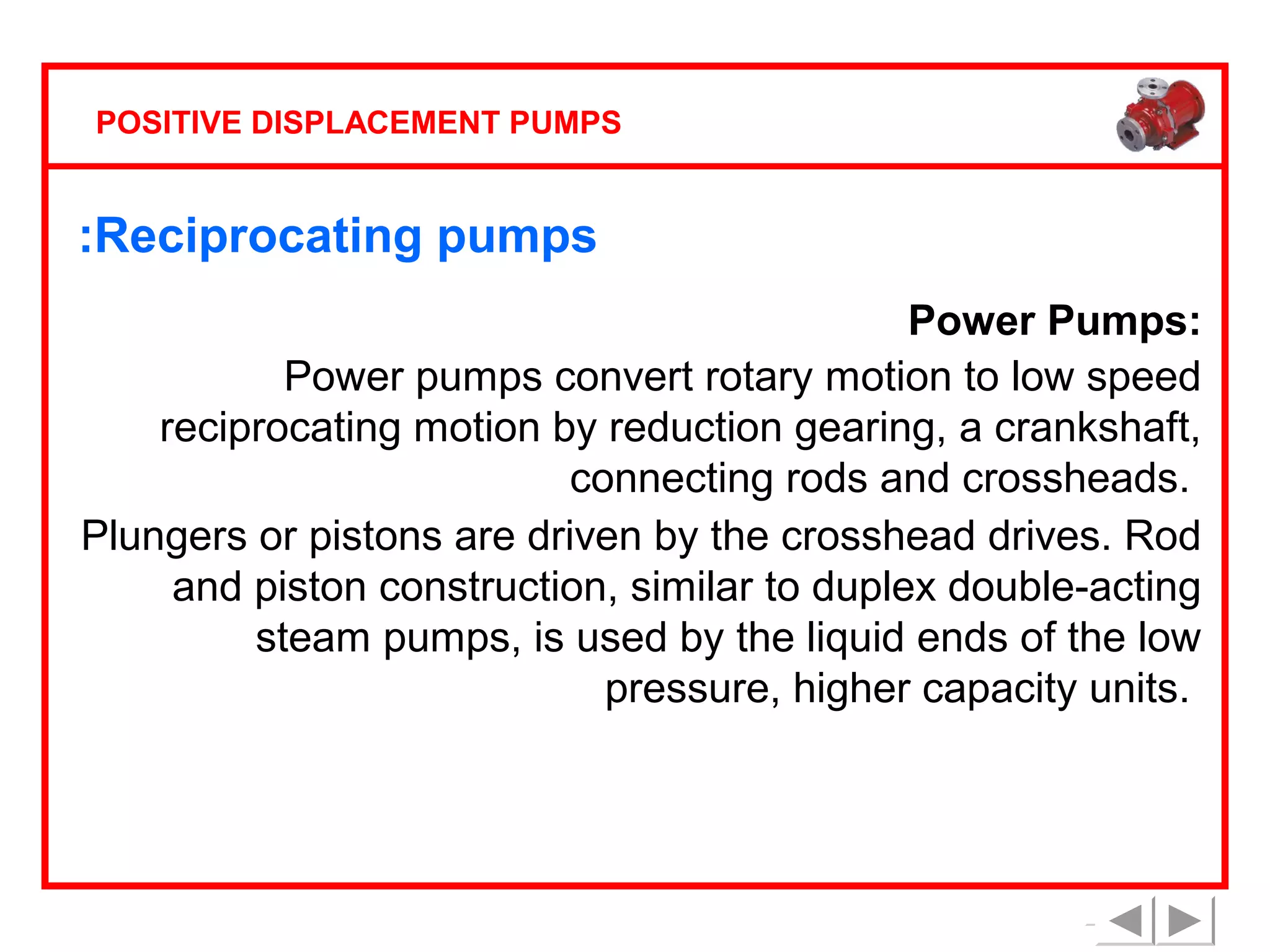 POSITIVE DISPLACEMENT PUMPS

:Reciprocating pumps
Power Pumps:
Power pumps convert rotary motion to low speed
reciprocating motion by reduction gearing, a crankshaft,
connecting rods and crossheads.
Plungers or pistons are driven by the crosshead drives. Rod
and piston construction, similar to duplex double-acting
steam pumps, is used by the liquid ends of the low
pressure, higher capacity units.

 
