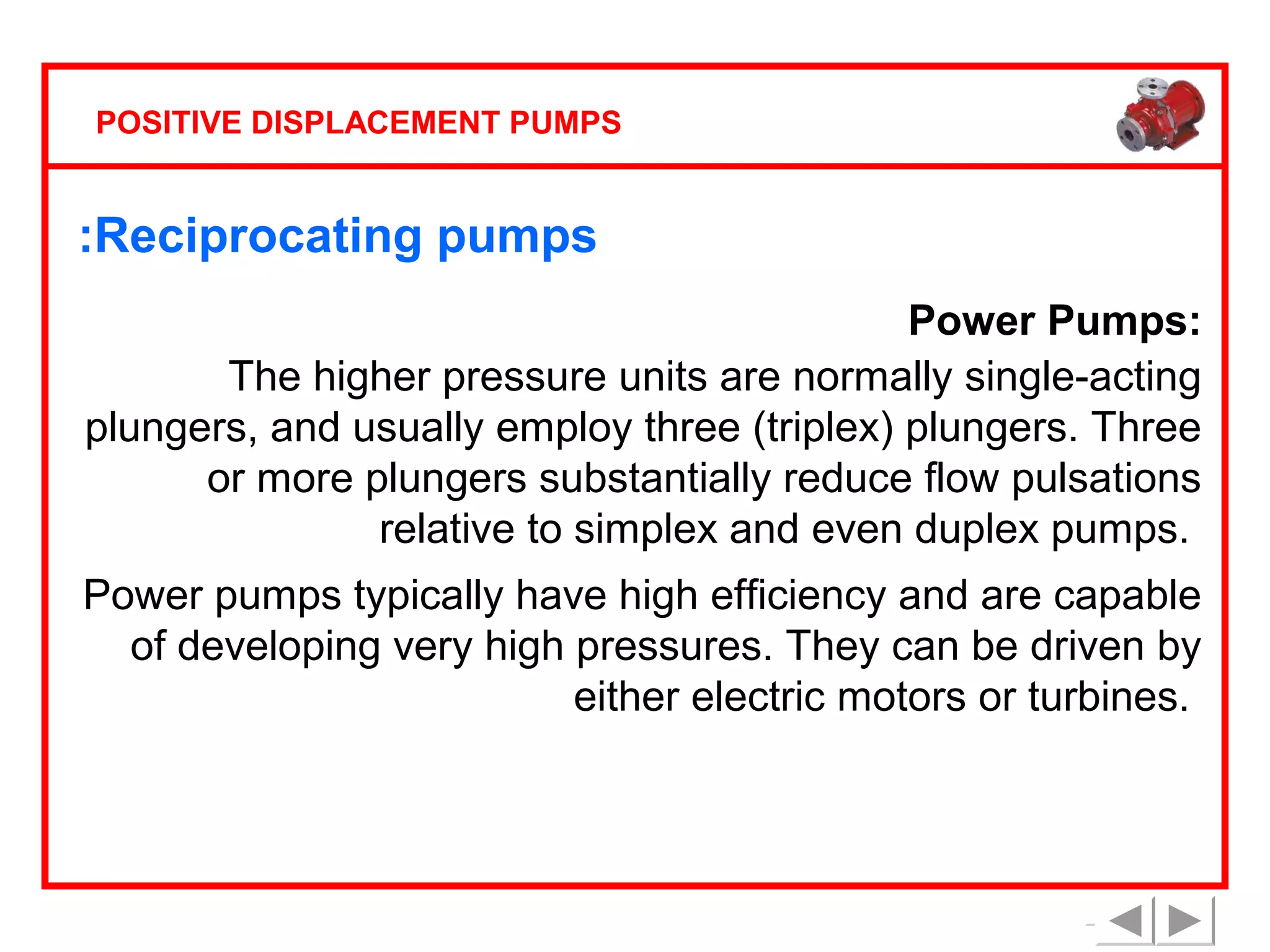 POSITIVE DISPLACEMENT PUMPS

:Reciprocating pumps
Power Pumps:
The higher pressure units are normally single-acting
plungers, and usually employ three (triplex) plungers. Three
or more plungers substantially reduce flow pulsations
relative to simplex and even duplex pumps.
Power pumps typically have high efficiency and are capable
of developing very high pressures. They can be driven by
either electric motors or turbines.

 
