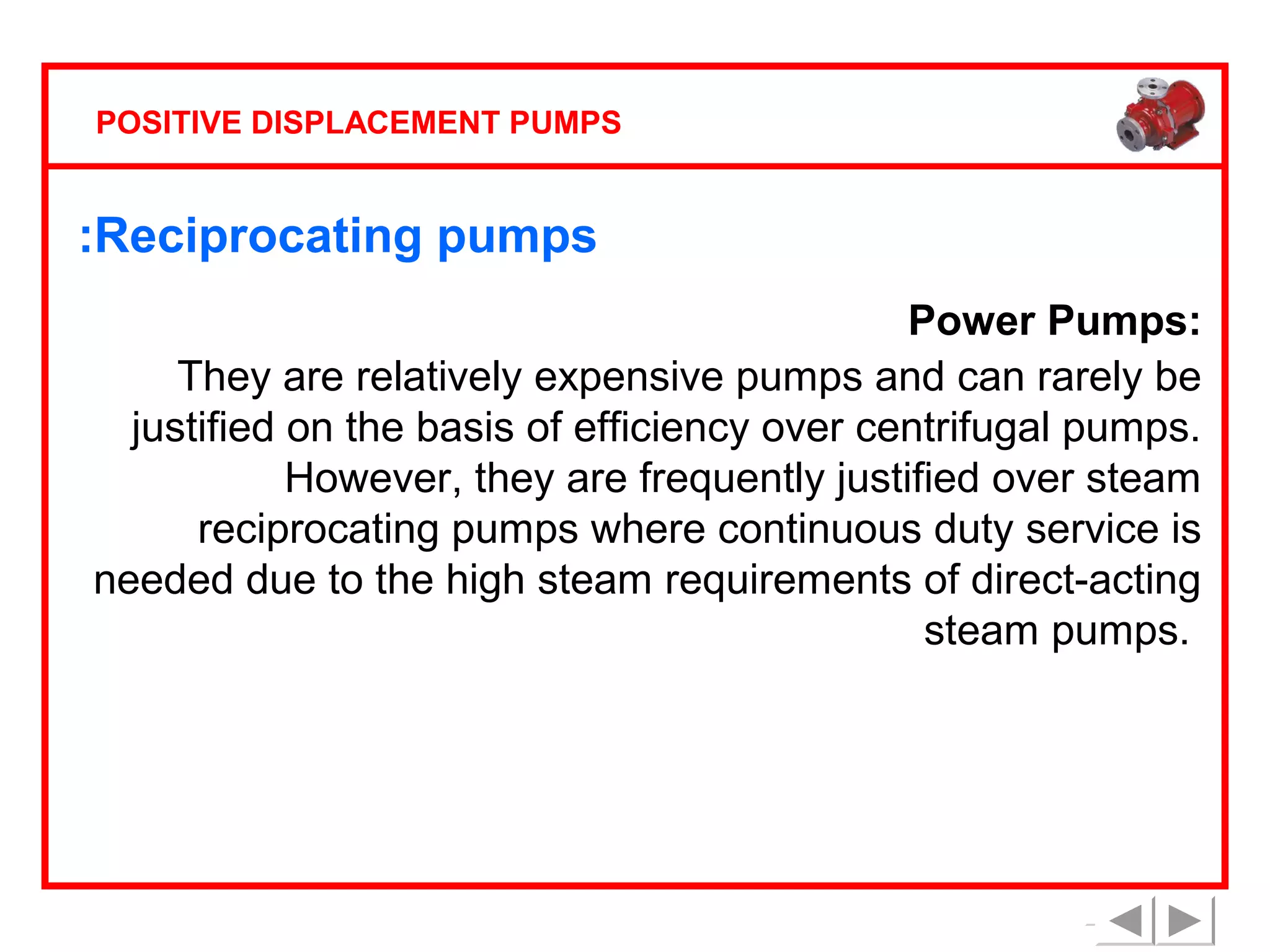 POSITIVE DISPLACEMENT PUMPS

:Reciprocating pumps
Power Pumps:
They are relatively expensive pumps and can rarely be
justified on the basis of efficiency over centrifugal pumps.
However, they are frequently justified over steam
reciprocating pumps where continuous duty service is
needed due to the high steam requirements of direct-acting
steam pumps.

 