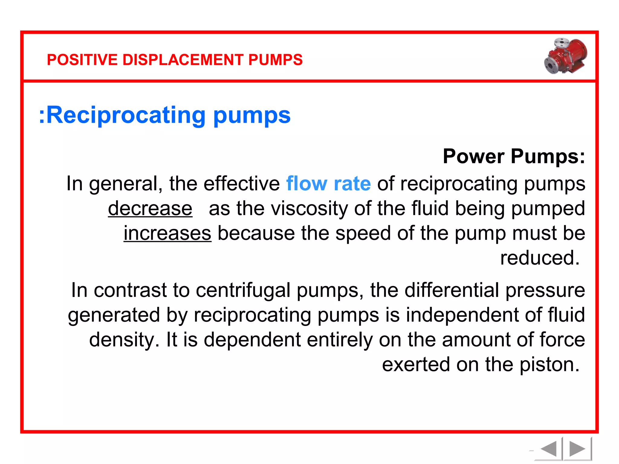 POSITIVE DISPLACEMENT PUMPS

:Reciprocating pumps
Power Pumps:
In general, the effective flow rate of reciprocating pumps
decreases as the viscosity of the fluid being pumped
increases because the speed of the pump must be
reduced.
In contrast to centrifugal pumps, the differential pressure
generated by reciprocating pumps is independent of fluid
density. It is dependent entirely on the amount of force
exerted on the piston.

 