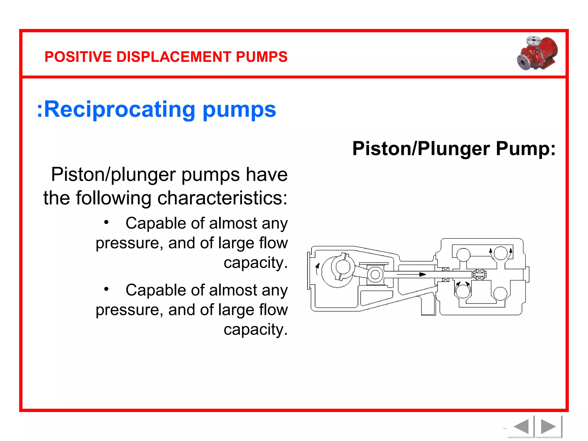 POSITIVE DISPLACEMENT PUMPS

:Reciprocating pumps
Piston/Plunger Pump:
Piston/plunger pumps have
the following characteristics:
• Capable of almost any
pressure, and of large flow
capacity.
• Capable of almost any
pressure, and of large flow
capacity.

 