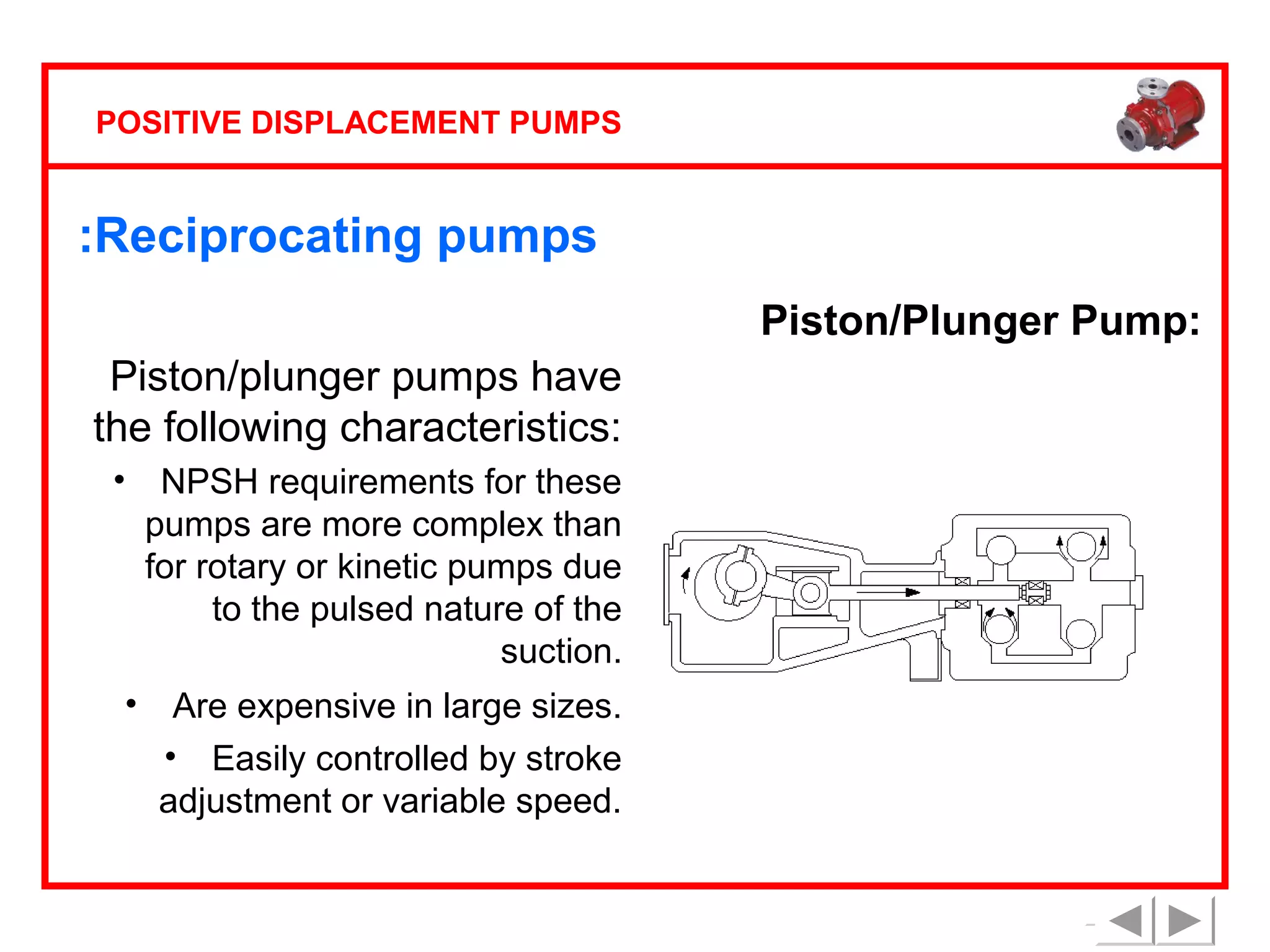 POSITIVE DISPLACEMENT PUMPS

:Reciprocating pumps
Piston/Plunger Pump:
Piston/plunger pumps have
the following characteristics:
•

•

NPSH requirements for these
pumps are more complex than
for rotary or kinetic pumps due
to the pulsed nature of the
suction.
Are expensive in large sizes.
• Easily controlled by stroke
adjustment or variable speed.

 