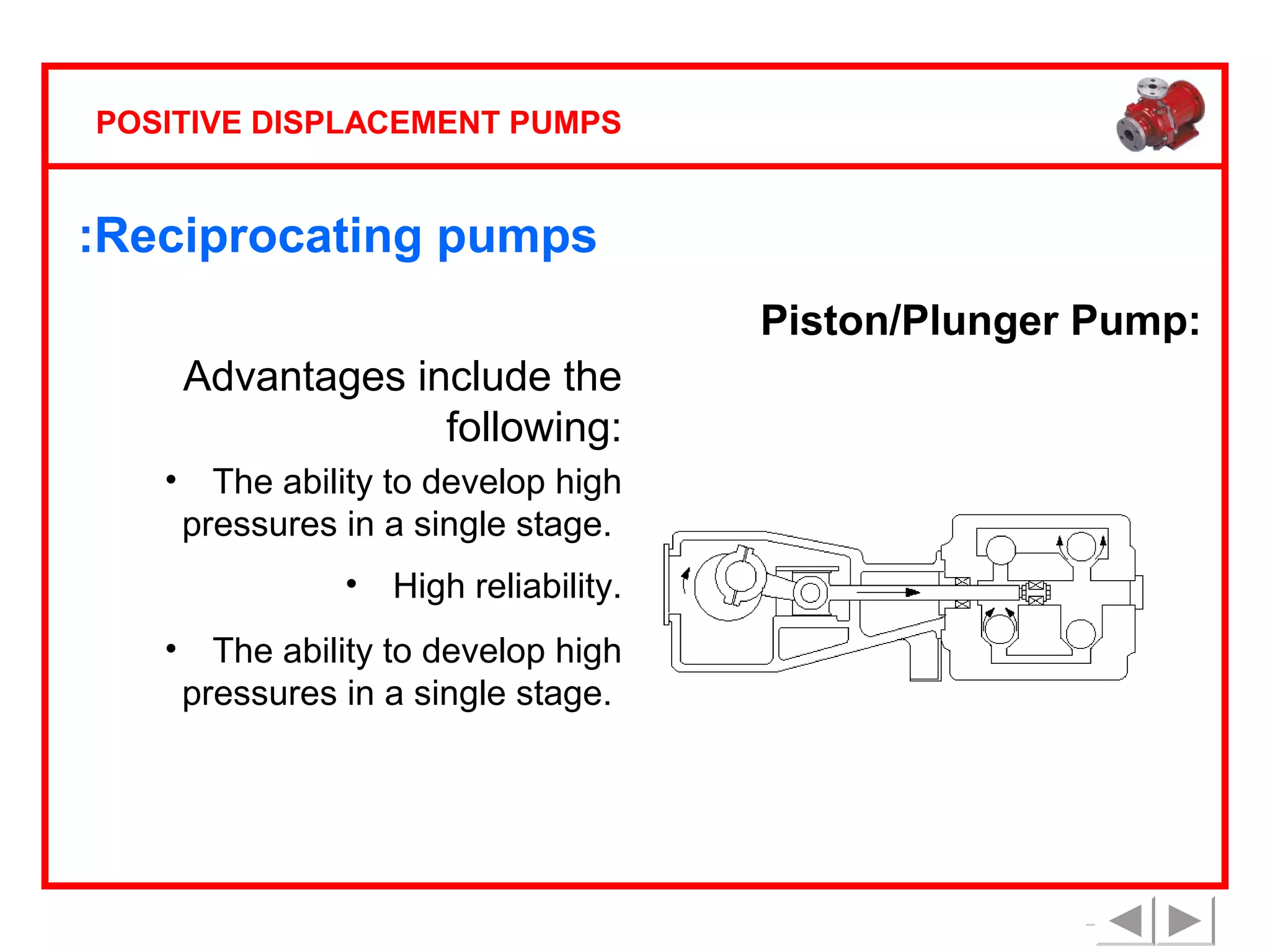 POSITIVE DISPLACEMENT PUMPS

:Reciprocating pumps
Piston/Plunger Pump:
Advantages include the
following:
•

The ability to develop high
pressures in a single stage.
•

•

High reliability.

The ability to develop high
pressures in a single stage.

 