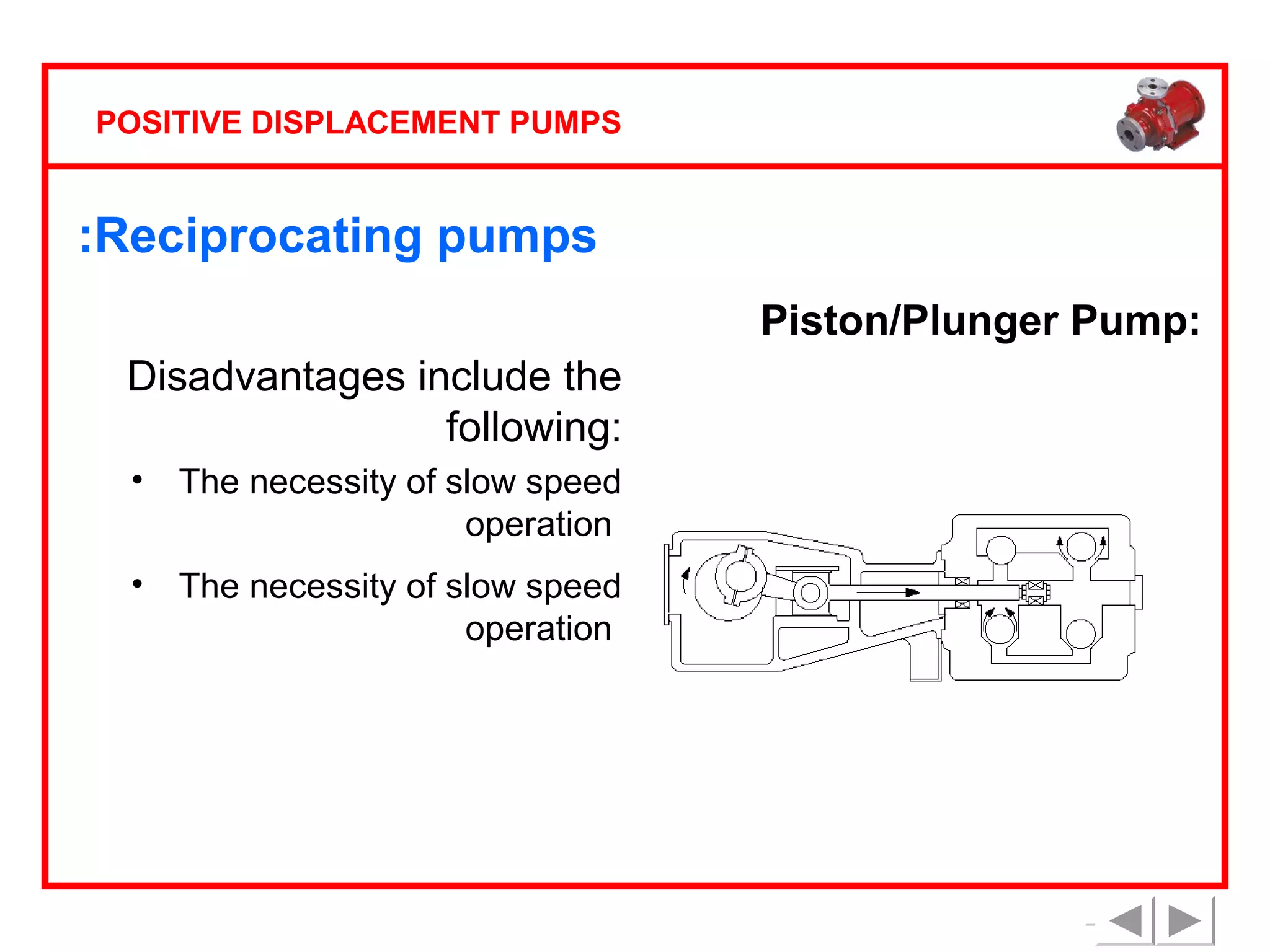 POSITIVE DISPLACEMENT PUMPS

:Reciprocating pumps
Piston/Plunger Pump:
Disadvantages include the
following:
•

The necessity of slow speed
operation

•

The necessity of slow speed
operation

 