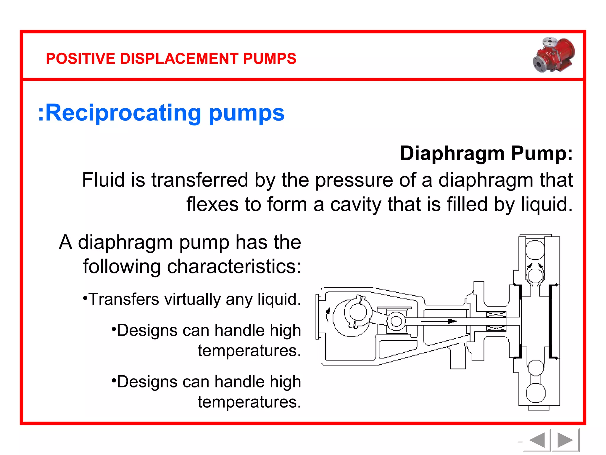 POSITIVE DISPLACEMENT PUMPS

:Reciprocating pumps
Diaphragm Pump:
Fluid is transferred by the pressure of a diaphragm that
flexes to form a cavity that is filled by liquid.
A diaphragm pump has the
following characteristics:
•Transfers virtually any liquid.
•Designs can handle high
temperatures.
•Designs can handle high
temperatures.

 