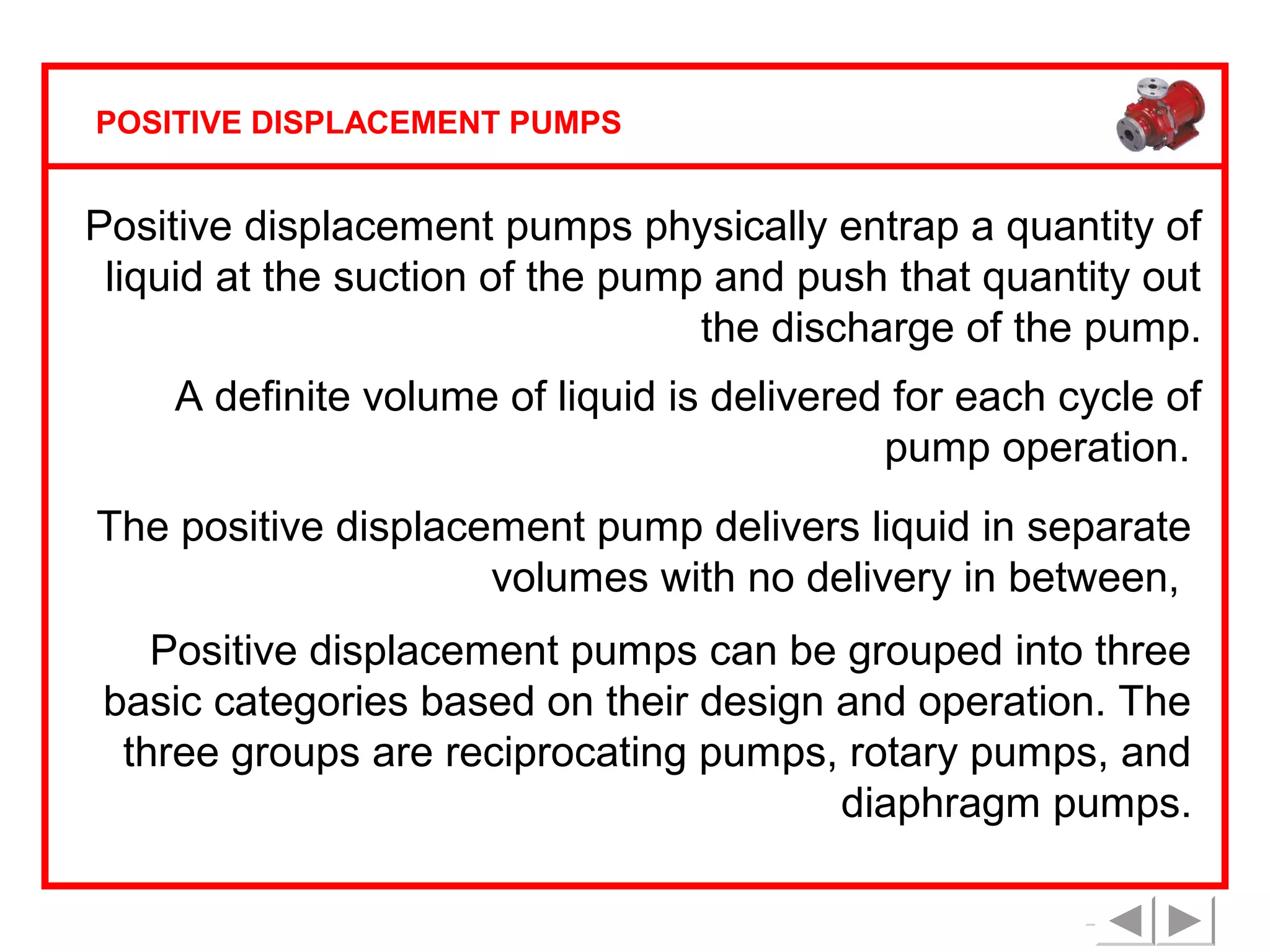 POSITIVE DISPLACEMENT PUMPS

Positive displacement pumps physically entrap a quantity of
liquid at the suction of the pump and push that quantity out
the discharge of the pump.
A definite volume of liquid is delivered for each cycle of
pump operation.
The positive displacement pump delivers liquid in separate
volumes with no delivery in between,
Positive displacement pumps can be grouped into three
basic categories based on their design and operation. The
three groups are reciprocating pumps, rotary pumps, and
diaphragm pumps.

 