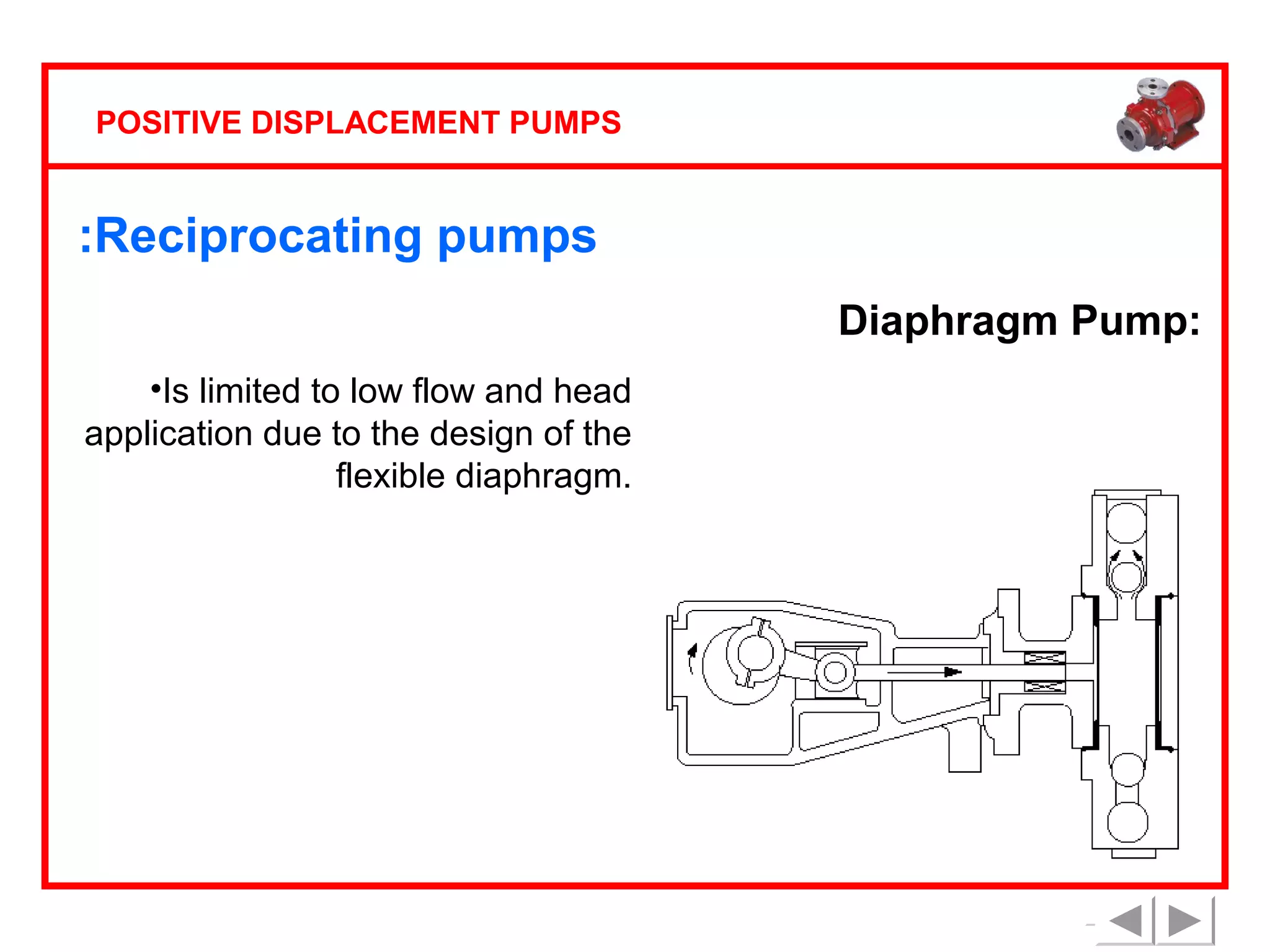 POSITIVE DISPLACEMENT PUMPS

:Reciprocating pumps
Diaphragm Pump:
•Is limited to low flow and head
application due to the design of the
flexible diaphragm.

 