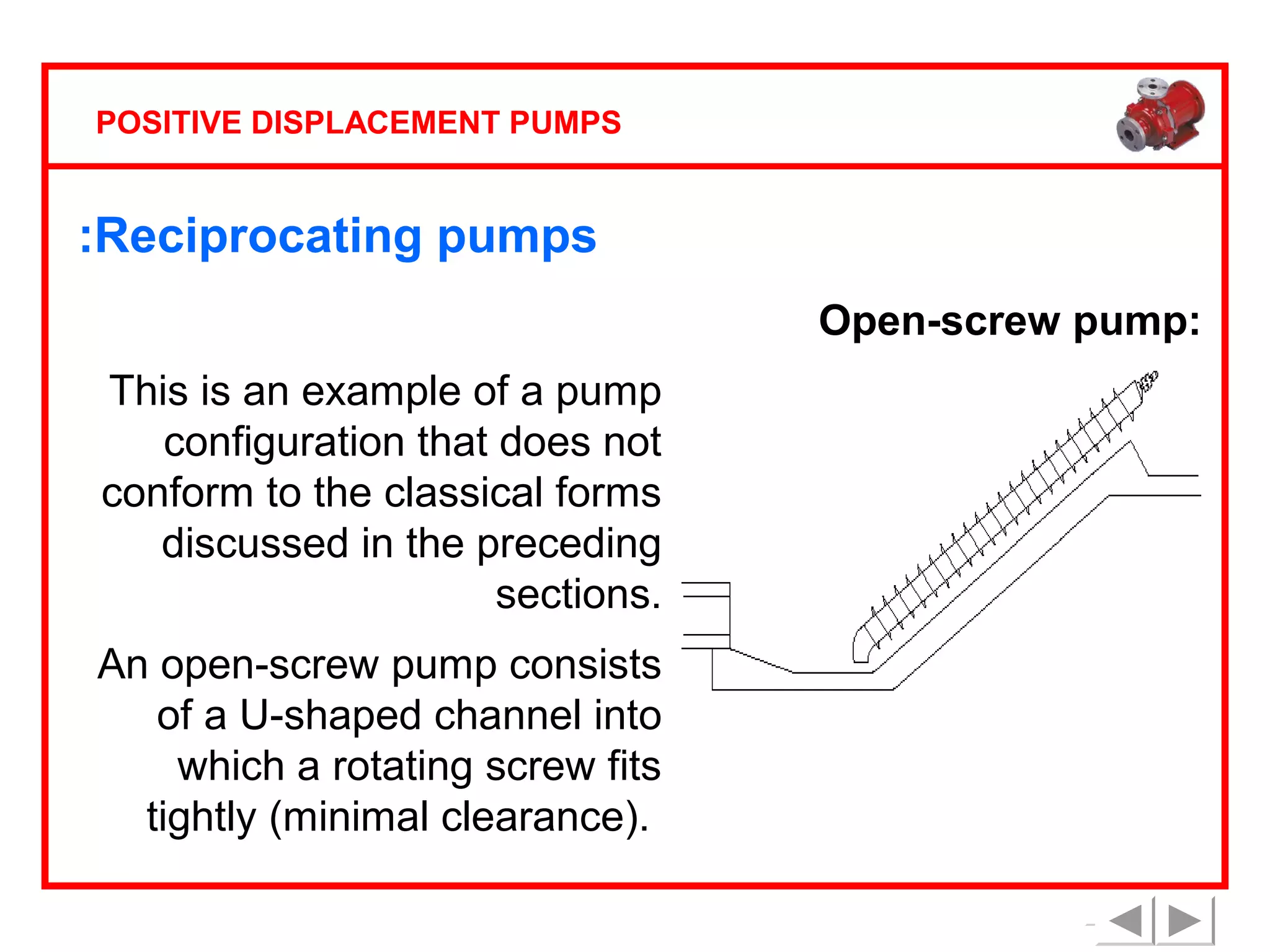 POSITIVE DISPLACEMENT PUMPS

:Reciprocating pumps
Open-screw pump:
This is an example of a pump
configuration that does not
conform to the classical forms
discussed in the preceding
sections.
An open-screw pump consists
of a U-shaped channel into
which a rotating screw fits
tightly (minimal clearance).

 