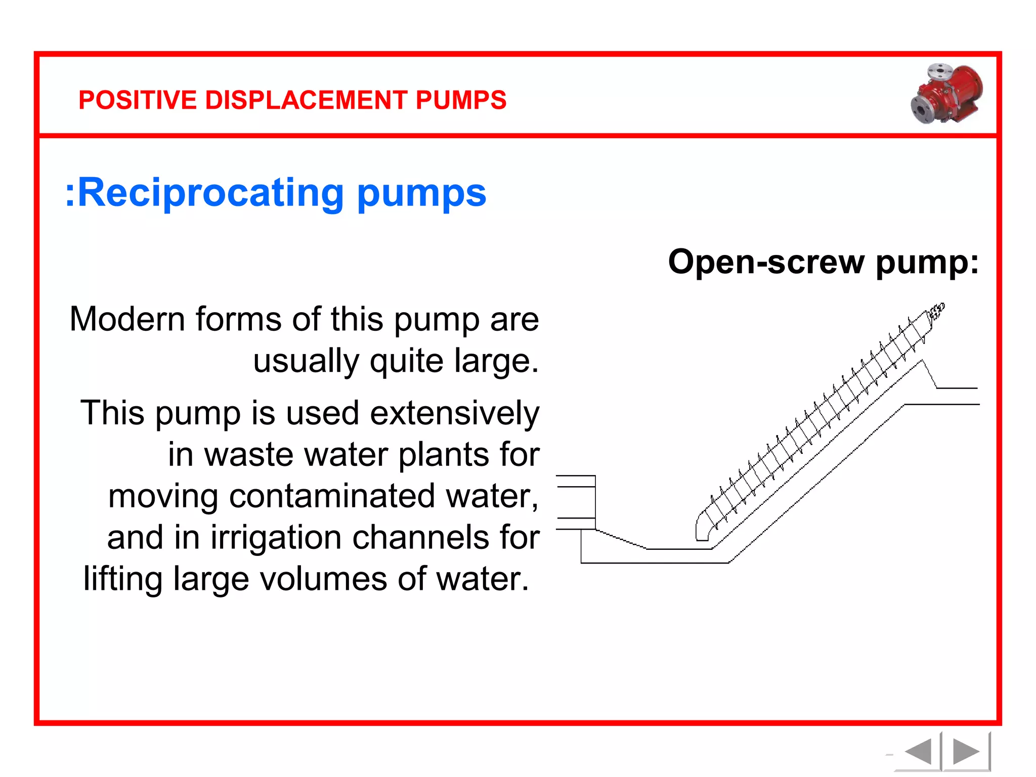 POSITIVE DISPLACEMENT PUMPS

:Reciprocating pumps
Open-screw pump:
Modern forms of this pump are
usually quite large.
This pump is used extensively
in waste water plants for
moving contaminated water,
and in irrigation channels for
lifting large volumes of water.

 