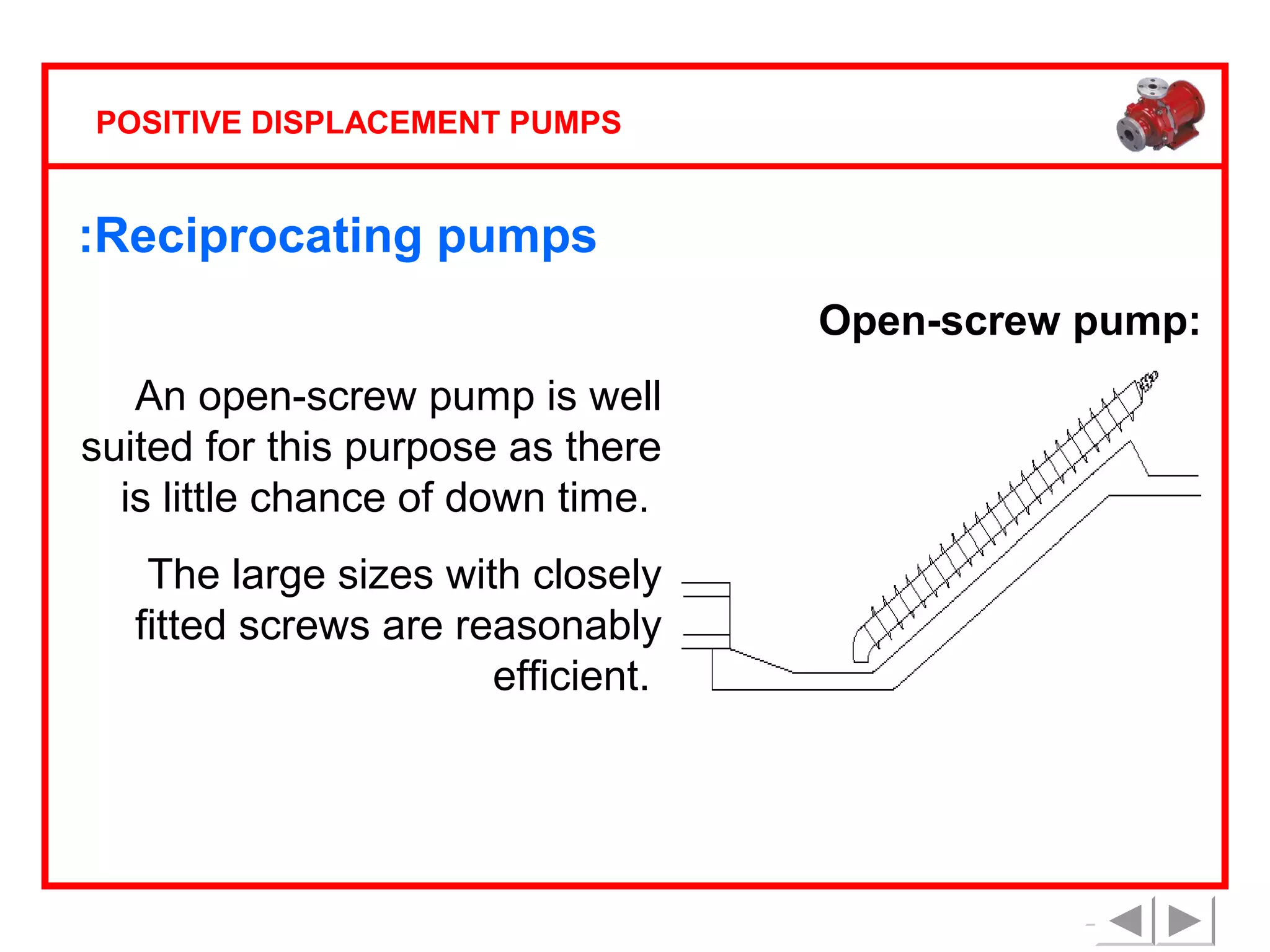 POSITIVE DISPLACEMENT PUMPS

:Reciprocating pumps
Open-screw pump:
An open-screw pump is well
suited for this purpose as there
is little chance of down time.
The large sizes with closely
fitted screws are reasonably
efficient.

 