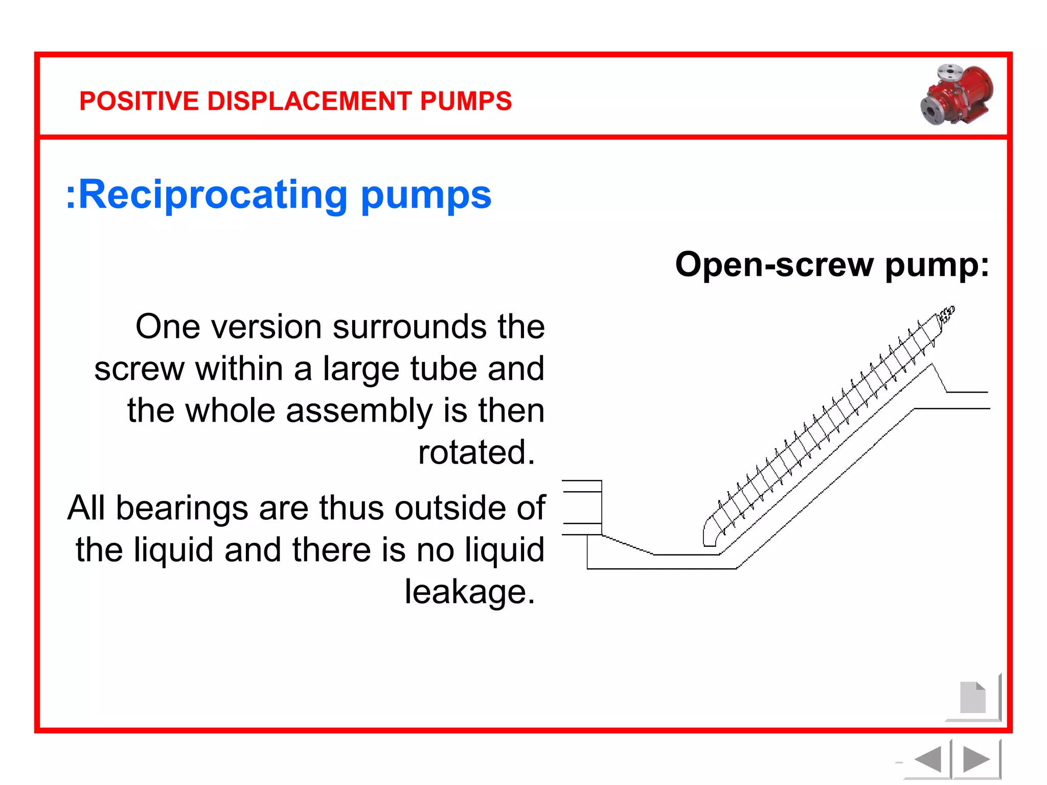 POSITIVE DISPLACEMENT PUMPS

:Reciprocating pumps
Open-screw pump:
One version surrounds the
screw within a large tube and
the whole assembly is then
rotated.
All bearings are thus outside of
the liquid and there is no liquid
leakage.

 