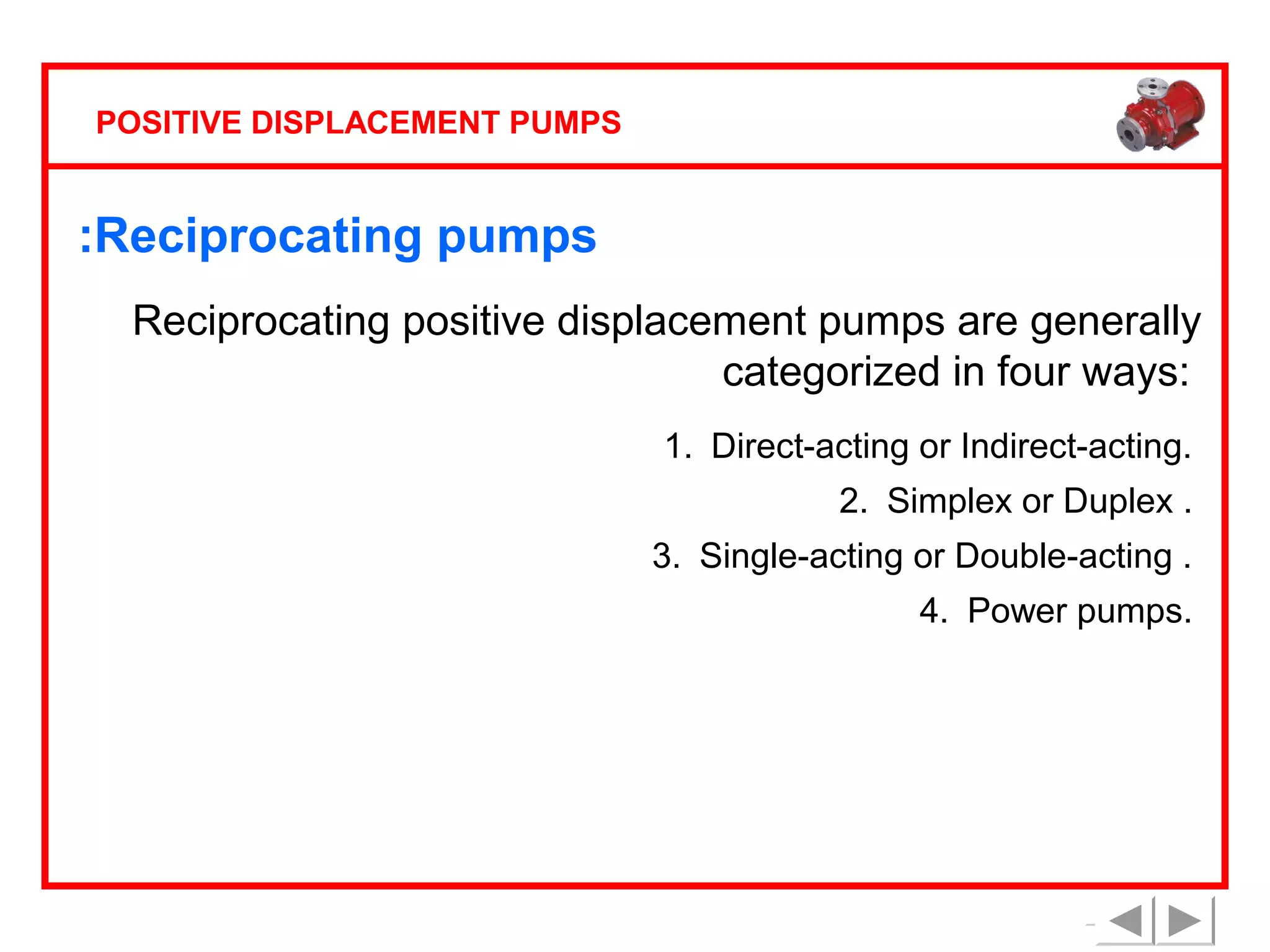 POSITIVE DISPLACEMENT PUMPS

:Reciprocating pumps
Reciprocating positive displacement pumps are generally
categorized in four ways:
1. Direct-acting or Indirect-acting.
2. Simplex or Duplex .
3. Single-acting or Double-acting .
4. Power pumps.

 